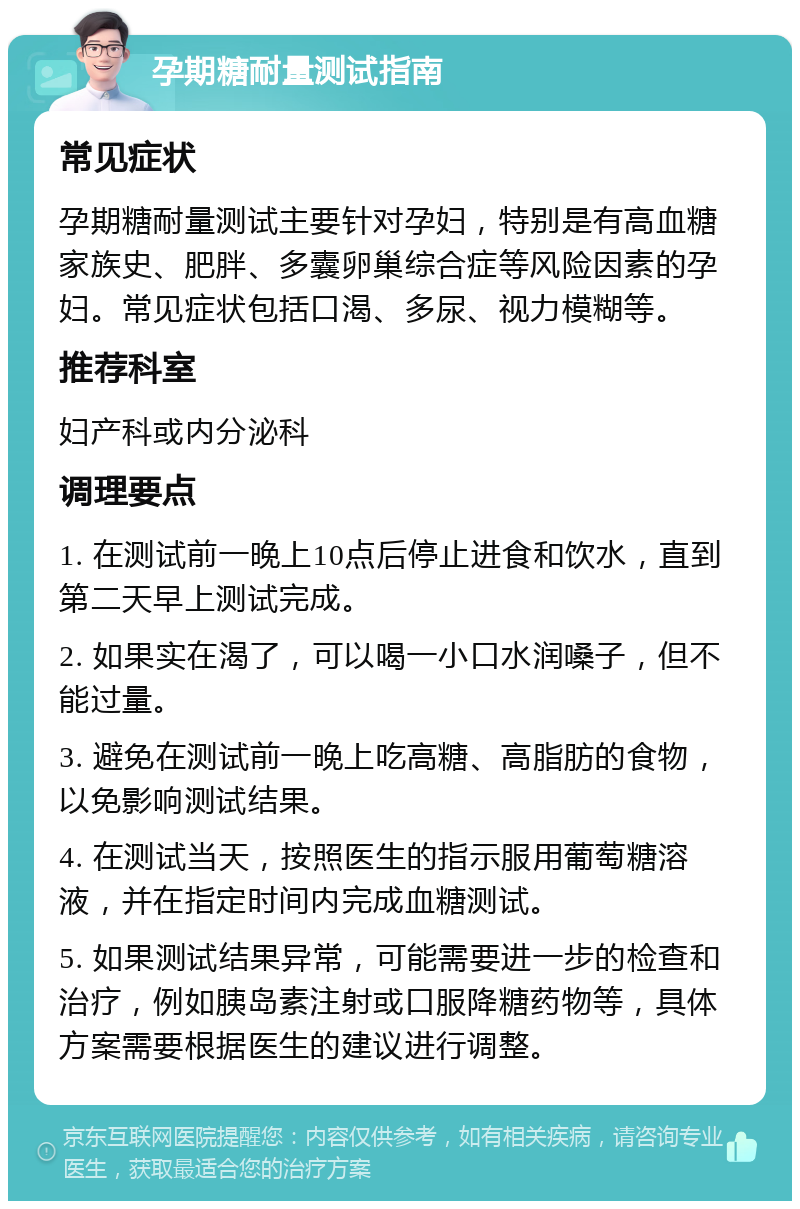 孕期糖耐量测试指南 常见症状 孕期糖耐量测试主要针对孕妇，特别是有高血糖家族史、肥胖、多囊卵巢综合症等风险因素的孕妇。常见症状包括口渴、多尿、视力模糊等。 推荐科室 妇产科或内分泌科 调理要点 1. 在测试前一晚上10点后停止进食和饮水，直到第二天早上测试完成。 2. 如果实在渴了，可以喝一小口水润嗓子，但不能过量。 3. 避免在测试前一晚上吃高糖、高脂肪的食物，以免影响测试结果。 4. 在测试当天，按照医生的指示服用葡萄糖溶液，并在指定时间内完成血糖测试。 5. 如果测试结果异常，可能需要进一步的检查和治疗，例如胰岛素注射或口服降糖药物等，具体方案需要根据医生的建议进行调整。