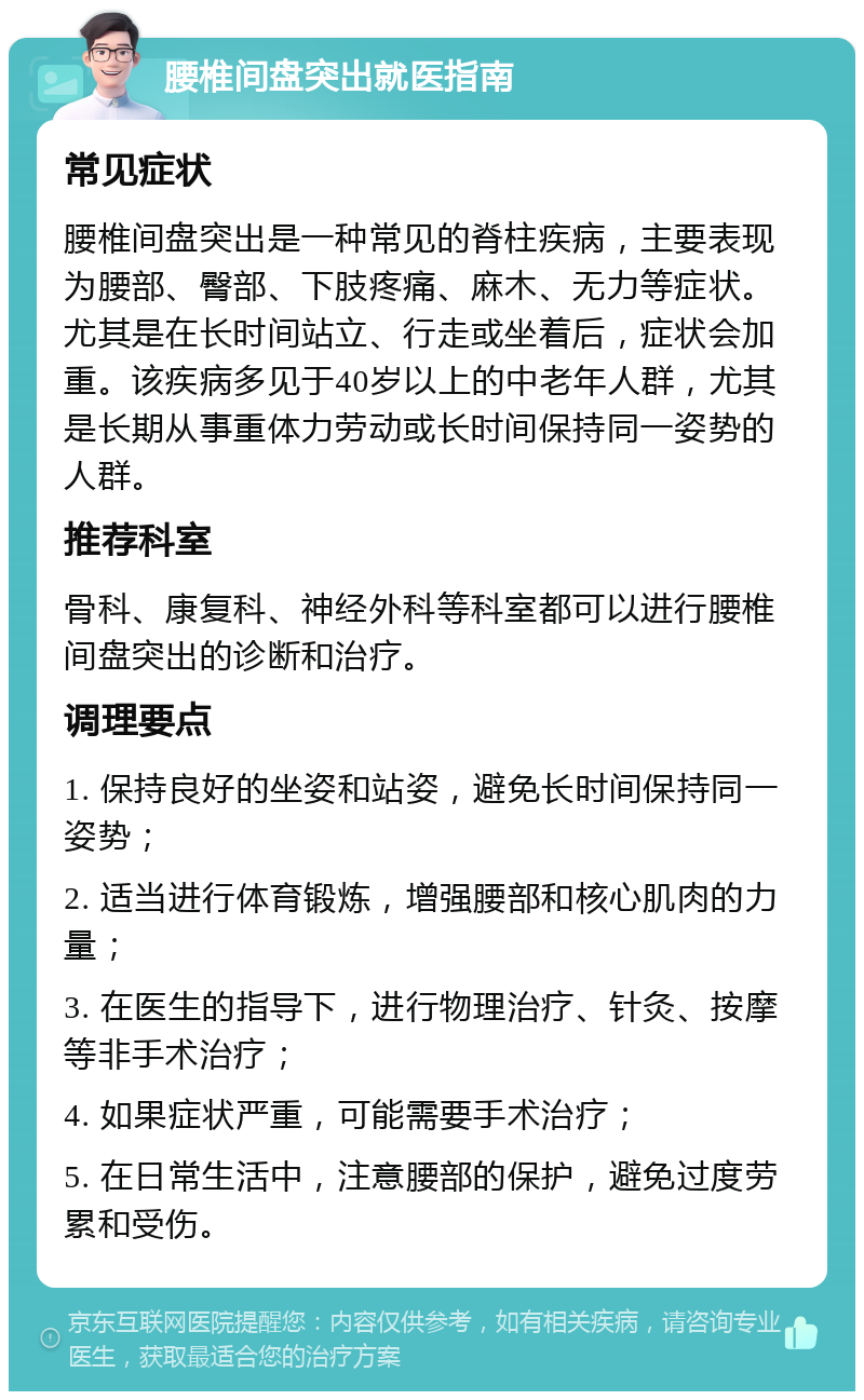 腰椎间盘突出就医指南 常见症状 腰椎间盘突出是一种常见的脊柱疾病，主要表现为腰部、臀部、下肢疼痛、麻木、无力等症状。尤其是在长时间站立、行走或坐着后，症状会加重。该疾病多见于40岁以上的中老年人群，尤其是长期从事重体力劳动或长时间保持同一姿势的人群。 推荐科室 骨科、康复科、神经外科等科室都可以进行腰椎间盘突出的诊断和治疗。 调理要点 1. 保持良好的坐姿和站姿，避免长时间保持同一姿势； 2. 适当进行体育锻炼，增强腰部和核心肌肉的力量； 3. 在医生的指导下，进行物理治疗、针灸、按摩等非手术治疗； 4. 如果症状严重，可能需要手术治疗； 5. 在日常生活中，注意腰部的保护，避免过度劳累和受伤。