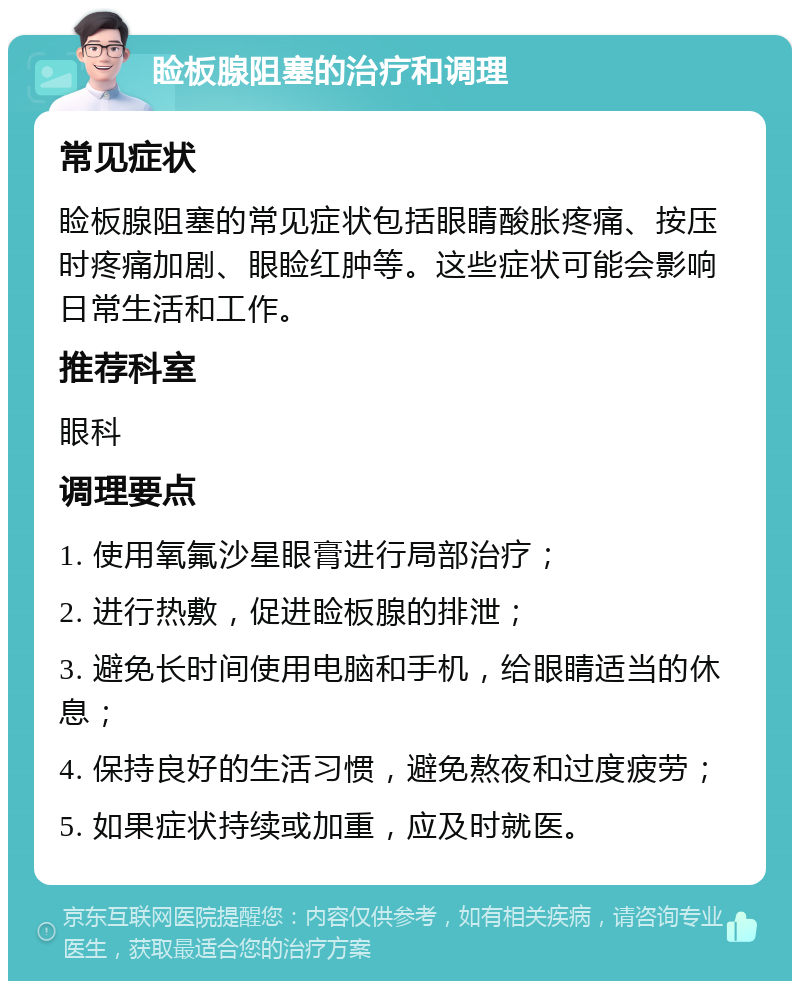 睑板腺阻塞的治疗和调理 常见症状 睑板腺阻塞的常见症状包括眼睛酸胀疼痛、按压时疼痛加剧、眼睑红肿等。这些症状可能会影响日常生活和工作。 推荐科室 眼科 调理要点 1. 使用氧氟沙星眼膏进行局部治疗； 2. 进行热敷，促进睑板腺的排泄； 3. 避免长时间使用电脑和手机，给眼睛适当的休息； 4. 保持良好的生活习惯，避免熬夜和过度疲劳； 5. 如果症状持续或加重，应及时就医。