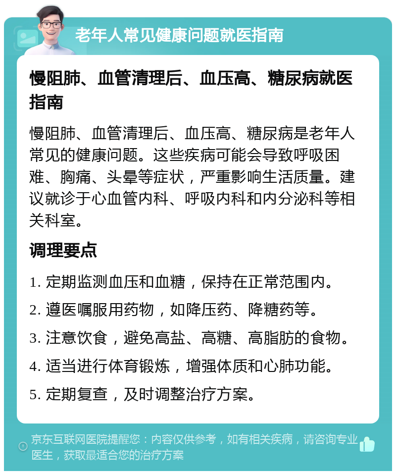 老年人常见健康问题就医指南 慢阻肺、血管清理后、血压高、糖尿病就医指南 慢阻肺、血管清理后、血压高、糖尿病是老年人常见的健康问题。这些疾病可能会导致呼吸困难、胸痛、头晕等症状，严重影响生活质量。建议就诊于心血管内科、呼吸内科和内分泌科等相关科室。 调理要点 1. 定期监测血压和血糖，保持在正常范围内。 2. 遵医嘱服用药物，如降压药、降糖药等。 3. 注意饮食，避免高盐、高糖、高脂肪的食物。 4. 适当进行体育锻炼，增强体质和心肺功能。 5. 定期复查，及时调整治疗方案。