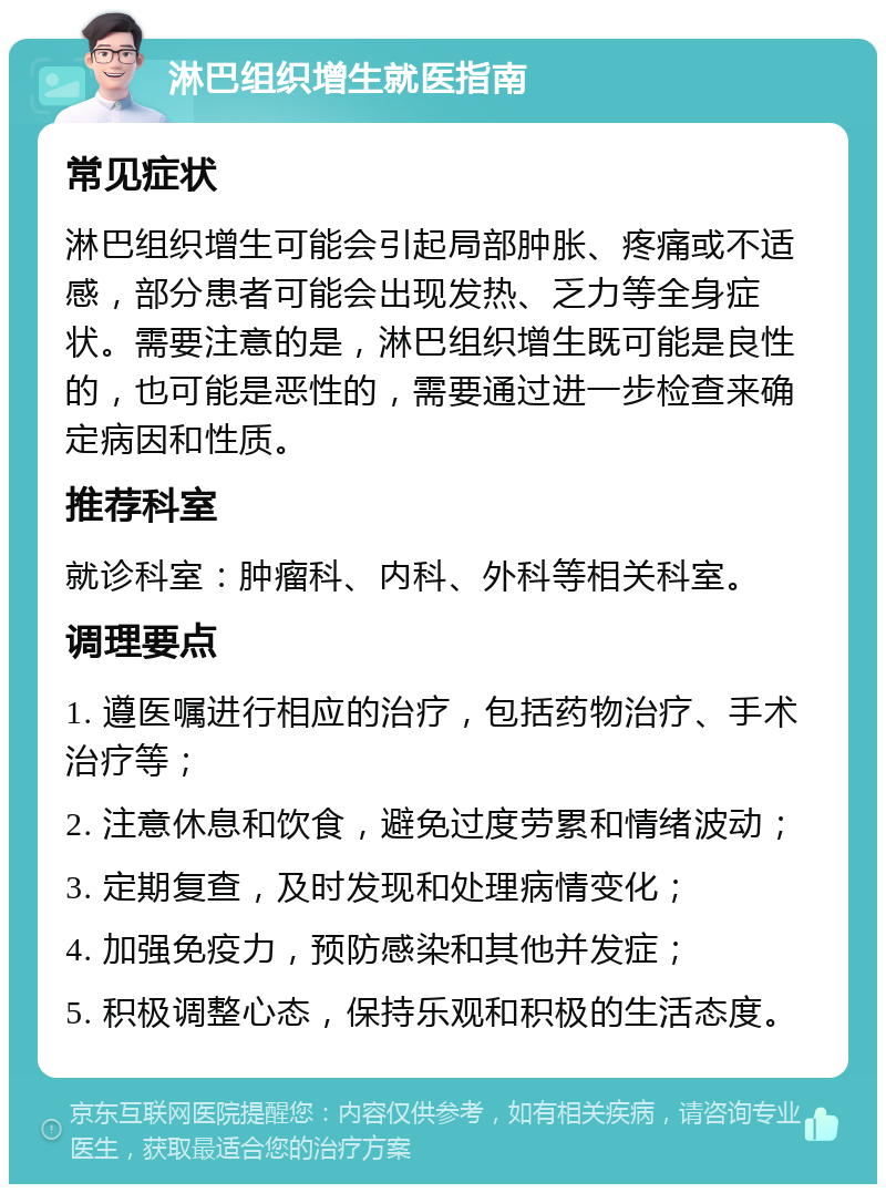 淋巴组织增生就医指南 常见症状 淋巴组织增生可能会引起局部肿胀、疼痛或不适感，部分患者可能会出现发热、乏力等全身症状。需要注意的是，淋巴组织增生既可能是良性的，也可能是恶性的，需要通过进一步检查来确定病因和性质。 推荐科室 就诊科室：肿瘤科、内科、外科等相关科室。 调理要点 1. 遵医嘱进行相应的治疗，包括药物治疗、手术治疗等； 2. 注意休息和饮食，避免过度劳累和情绪波动； 3. 定期复查，及时发现和处理病情变化； 4. 加强免疫力，预防感染和其他并发症； 5. 积极调整心态，保持乐观和积极的生活态度。