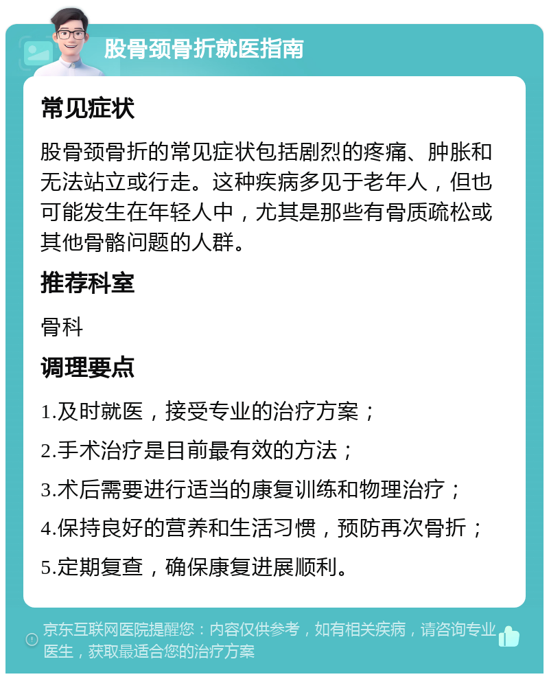 股骨颈骨折就医指南 常见症状 股骨颈骨折的常见症状包括剧烈的疼痛、肿胀和无法站立或行走。这种疾病多见于老年人，但也可能发生在年轻人中，尤其是那些有骨质疏松或其他骨骼问题的人群。 推荐科室 骨科 调理要点 1.及时就医，接受专业的治疗方案； 2.手术治疗是目前最有效的方法； 3.术后需要进行适当的康复训练和物理治疗； 4.保持良好的营养和生活习惯，预防再次骨折； 5.定期复查，确保康复进展顺利。