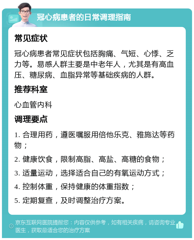 冠心病患者的日常调理指南 常见症状 冠心病患者常见症状包括胸痛、气短、心悸、乏力等。易感人群主要是中老年人，尤其是有高血压、糖尿病、血脂异常等基础疾病的人群。 推荐科室 心血管内科 调理要点 1. 合理用药，遵医嘱服用倍他乐克、雅施达等药物； 2. 健康饮食，限制高脂、高盐、高糖的食物； 3. 适量运动，选择适合自己的有氧运动方式； 4. 控制体重，保持健康的体重指数； 5. 定期复查，及时调整治疗方案。