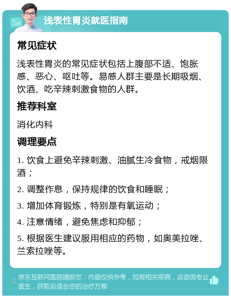 浅表性胃炎就医指南 常见症状 浅表性胃炎的常见症状包括上腹部不适、饱胀感、恶心、呕吐等。易感人群主要是长期吸烟、饮酒、吃辛辣刺激食物的人群。 推荐科室 消化内科 调理要点 1. 饮食上避免辛辣刺激、油腻生冷食物，戒烟限酒； 2. 调整作息，保持规律的饮食和睡眠； 3. 增加体育锻炼，特别是有氧运动； 4. 注意情绪，避免焦虑和抑郁； 5. 根据医生建议服用相应的药物，如奥美拉唑、兰索拉唑等。