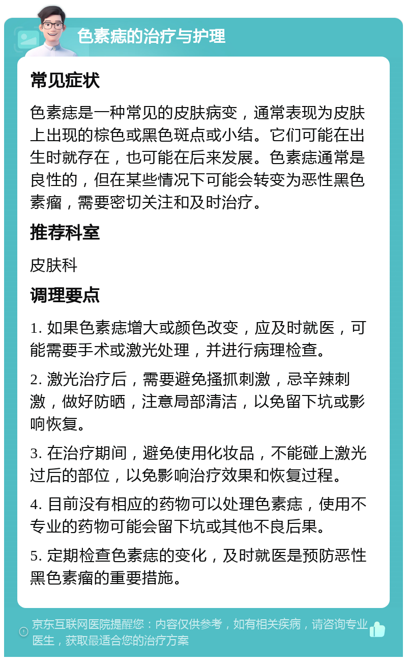 色素痣的治疗与护理 常见症状 色素痣是一种常见的皮肤病变，通常表现为皮肤上出现的棕色或黑色斑点或小结。它们可能在出生时就存在，也可能在后来发展。色素痣通常是良性的，但在某些情况下可能会转变为恶性黑色素瘤，需要密切关注和及时治疗。 推荐科室 皮肤科 调理要点 1. 如果色素痣增大或颜色改变，应及时就医，可能需要手术或激光处理，并进行病理检查。 2. 激光治疗后，需要避免搔抓刺激，忌辛辣刺激，做好防晒，注意局部清洁，以免留下坑或影响恢复。 3. 在治疗期间，避免使用化妆品，不能碰上激光过后的部位，以免影响治疗效果和恢复过程。 4. 目前没有相应的药物可以处理色素痣，使用不专业的药物可能会留下坑或其他不良后果。 5. 定期检查色素痣的变化，及时就医是预防恶性黑色素瘤的重要措施。