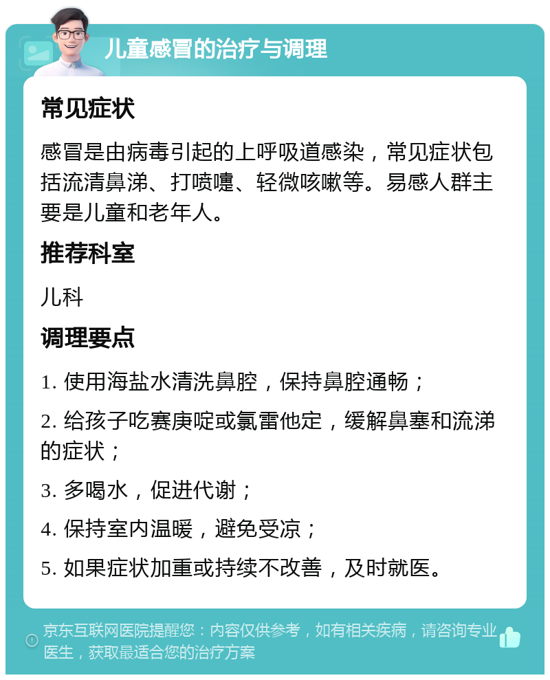 儿童感冒的治疗与调理 常见症状 感冒是由病毒引起的上呼吸道感染，常见症状包括流清鼻涕、打喷嚏、轻微咳嗽等。易感人群主要是儿童和老年人。 推荐科室 儿科 调理要点 1. 使用海盐水清洗鼻腔，保持鼻腔通畅； 2. 给孩子吃赛庚啶或氯雷他定，缓解鼻塞和流涕的症状； 3. 多喝水，促进代谢； 4. 保持室内温暖，避免受凉； 5. 如果症状加重或持续不改善，及时就医。