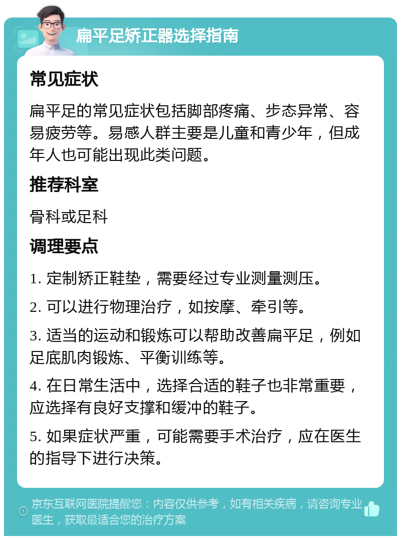 扁平足矫正器选择指南 常见症状 扁平足的常见症状包括脚部疼痛、步态异常、容易疲劳等。易感人群主要是儿童和青少年，但成年人也可能出现此类问题。 推荐科室 骨科或足科 调理要点 1. 定制矫正鞋垫，需要经过专业测量测压。 2. 可以进行物理治疗，如按摩、牵引等。 3. 适当的运动和锻炼可以帮助改善扁平足，例如足底肌肉锻炼、平衡训练等。 4. 在日常生活中，选择合适的鞋子也非常重要，应选择有良好支撑和缓冲的鞋子。 5. 如果症状严重，可能需要手术治疗，应在医生的指导下进行决策。