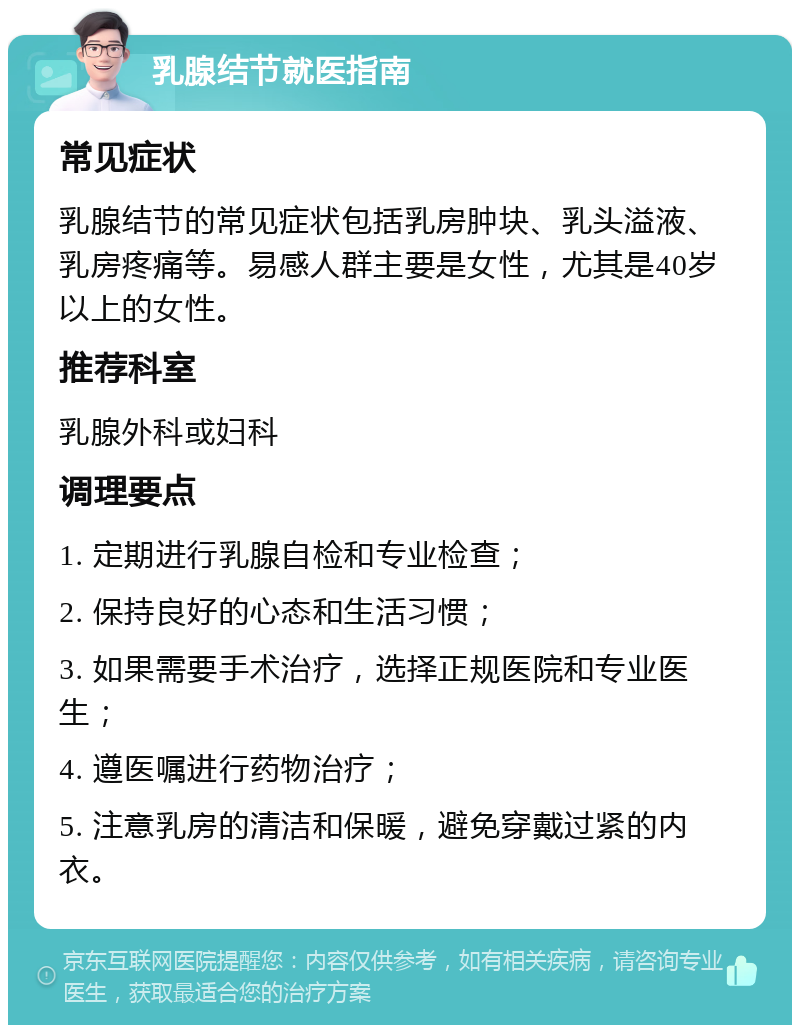 乳腺结节就医指南 常见症状 乳腺结节的常见症状包括乳房肿块、乳头溢液、乳房疼痛等。易感人群主要是女性，尤其是40岁以上的女性。 推荐科室 乳腺外科或妇科 调理要点 1. 定期进行乳腺自检和专业检查； 2. 保持良好的心态和生活习惯； 3. 如果需要手术治疗，选择正规医院和专业医生； 4. 遵医嘱进行药物治疗； 5. 注意乳房的清洁和保暖，避免穿戴过紧的内衣。