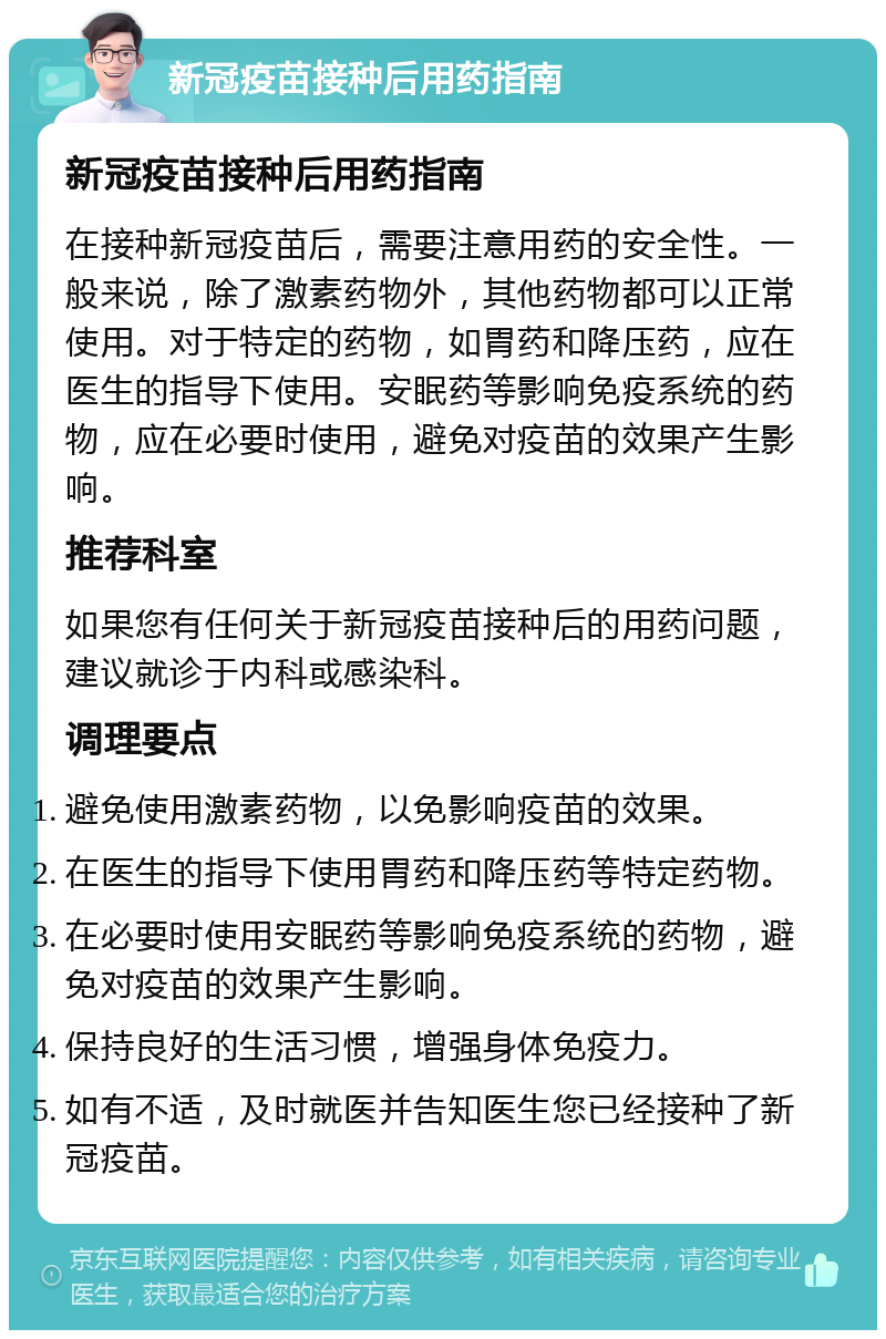 新冠疫苗接种后用药指南 新冠疫苗接种后用药指南 在接种新冠疫苗后，需要注意用药的安全性。一般来说，除了激素药物外，其他药物都可以正常使用。对于特定的药物，如胃药和降压药，应在医生的指导下使用。安眠药等影响免疫系统的药物，应在必要时使用，避免对疫苗的效果产生影响。 推荐科室 如果您有任何关于新冠疫苗接种后的用药问题，建议就诊于内科或感染科。 调理要点 避免使用激素药物，以免影响疫苗的效果。 在医生的指导下使用胃药和降压药等特定药物。 在必要时使用安眠药等影响免疫系统的药物，避免对疫苗的效果产生影响。 保持良好的生活习惯，增强身体免疫力。 如有不适，及时就医并告知医生您已经接种了新冠疫苗。