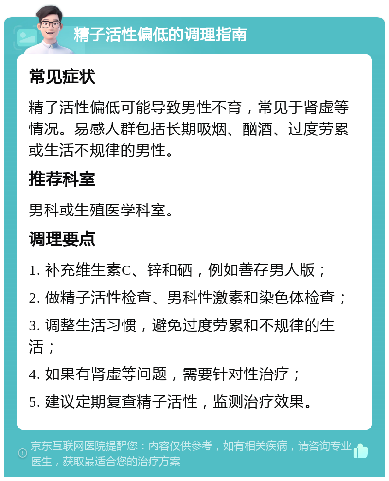 精子活性偏低的调理指南 常见症状 精子活性偏低可能导致男性不育，常见于肾虚等情况。易感人群包括长期吸烟、酗酒、过度劳累或生活不规律的男性。 推荐科室 男科或生殖医学科室。 调理要点 1. 补充维生素C、锌和硒，例如善存男人版； 2. 做精子活性检查、男科性激素和染色体检查； 3. 调整生活习惯，避免过度劳累和不规律的生活； 4. 如果有肾虚等问题，需要针对性治疗； 5. 建议定期复查精子活性，监测治疗效果。