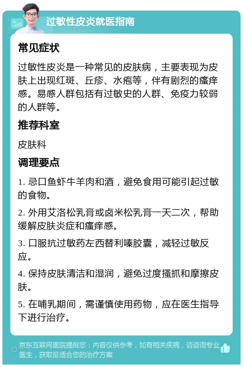 过敏性皮炎就医指南 常见症状 过敏性皮炎是一种常见的皮肤病，主要表现为皮肤上出现红斑、丘疹、水疱等，伴有剧烈的瘙痒感。易感人群包括有过敏史的人群、免疫力较弱的人群等。 推荐科室 皮肤科 调理要点 1. 忌口鱼虾牛羊肉和酒，避免食用可能引起过敏的食物。 2. 外用艾洛松乳膏或卤米松乳膏一天二次，帮助缓解皮肤炎症和瘙痒感。 3. 口服抗过敏药左西替利嗪胶囊，减轻过敏反应。 4. 保持皮肤清洁和湿润，避免过度搔抓和摩擦皮肤。 5. 在哺乳期间，需谨慎使用药物，应在医生指导下进行治疗。