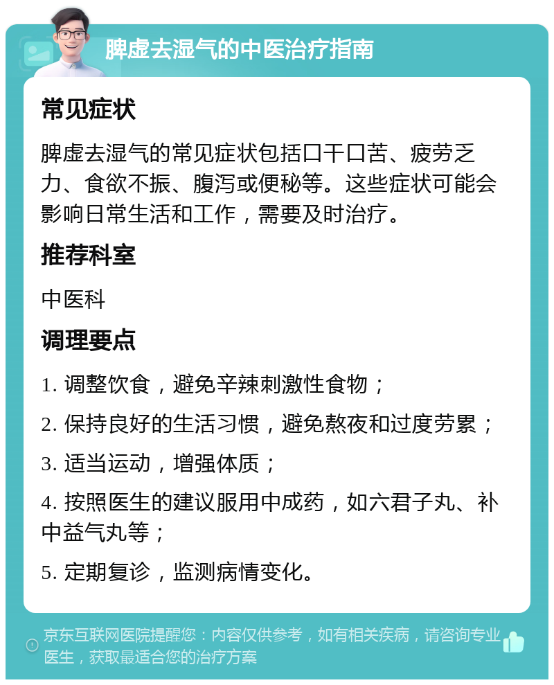 脾虚去湿气的中医治疗指南 常见症状 脾虚去湿气的常见症状包括口干口苦、疲劳乏力、食欲不振、腹泻或便秘等。这些症状可能会影响日常生活和工作，需要及时治疗。 推荐科室 中医科 调理要点 1. 调整饮食，避免辛辣刺激性食物； 2. 保持良好的生活习惯，避免熬夜和过度劳累； 3. 适当运动，增强体质； 4. 按照医生的建议服用中成药，如六君子丸、补中益气丸等； 5. 定期复诊，监测病情变化。