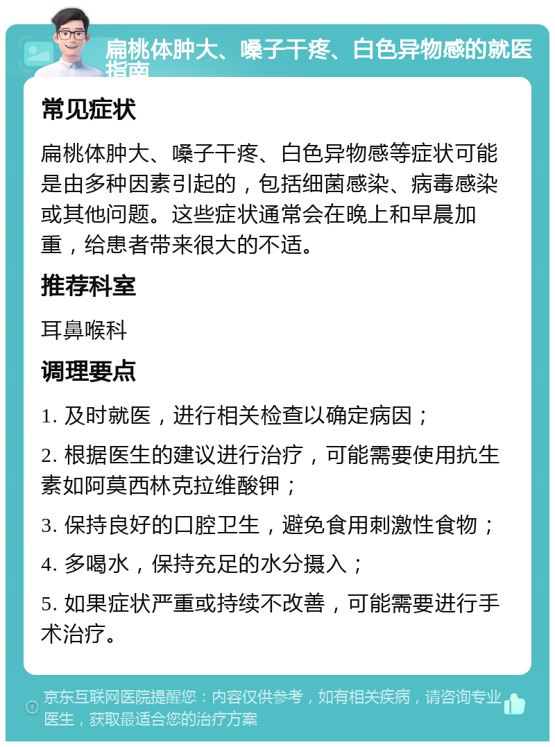 扁桃体肿大、嗓子干疼、白色异物感的就医指南 常见症状 扁桃体肿大、嗓子干疼、白色异物感等症状可能是由多种因素引起的，包括细菌感染、病毒感染或其他问题。这些症状通常会在晚上和早晨加重，给患者带来很大的不适。 推荐科室 耳鼻喉科 调理要点 1. 及时就医，进行相关检查以确定病因； 2. 根据医生的建议进行治疗，可能需要使用抗生素如阿莫西林克拉维酸钾； 3. 保持良好的口腔卫生，避免食用刺激性食物； 4. 多喝水，保持充足的水分摄入； 5. 如果症状严重或持续不改善，可能需要进行手术治疗。