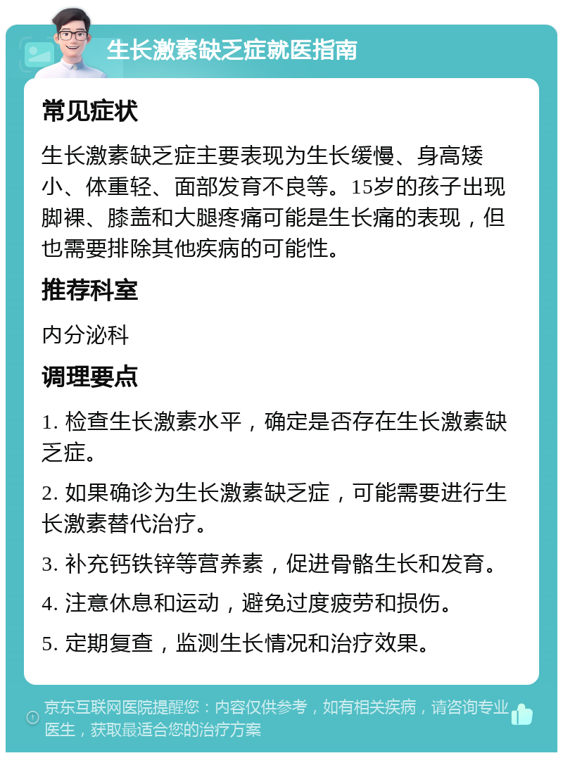 生长激素缺乏症就医指南 常见症状 生长激素缺乏症主要表现为生长缓慢、身高矮小、体重轻、面部发育不良等。15岁的孩子出现脚裸、膝盖和大腿疼痛可能是生长痛的表现，但也需要排除其他疾病的可能性。 推荐科室 内分泌科 调理要点 1. 检查生长激素水平，确定是否存在生长激素缺乏症。 2. 如果确诊为生长激素缺乏症，可能需要进行生长激素替代治疗。 3. 补充钙铁锌等营养素，促进骨骼生长和发育。 4. 注意休息和运动，避免过度疲劳和损伤。 5. 定期复查，监测生长情况和治疗效果。