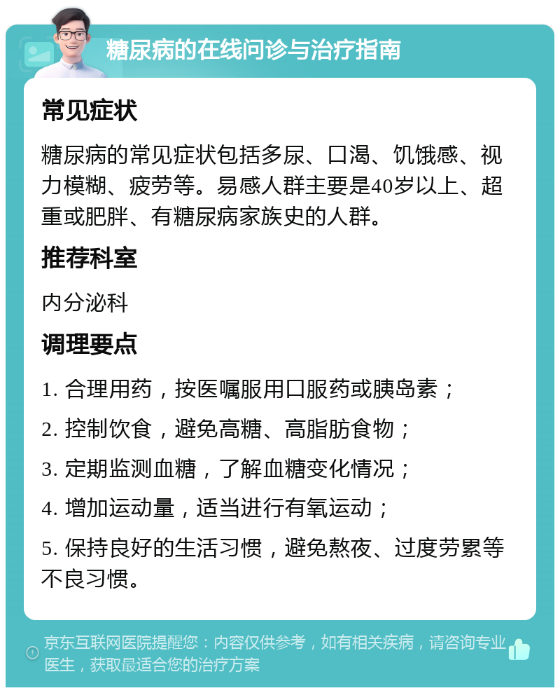 糖尿病的在线问诊与治疗指南 常见症状 糖尿病的常见症状包括多尿、口渴、饥饿感、视力模糊、疲劳等。易感人群主要是40岁以上、超重或肥胖、有糖尿病家族史的人群。 推荐科室 内分泌科 调理要点 1. 合理用药，按医嘱服用口服药或胰岛素； 2. 控制饮食，避免高糖、高脂肪食物； 3. 定期监测血糖，了解血糖变化情况； 4. 增加运动量，适当进行有氧运动； 5. 保持良好的生活习惯，避免熬夜、过度劳累等不良习惯。