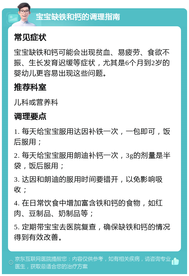 宝宝缺铁和钙的调理指南 常见症状 宝宝缺铁和钙可能会出现贫血、易疲劳、食欲不振、生长发育迟缓等症状，尤其是6个月到2岁的婴幼儿更容易出现这些问题。 推荐科室 儿科或营养科 调理要点 1. 每天给宝宝服用达因补铁一次，一包即可，饭后服用； 2. 每天给宝宝服用朗迪补钙一次，3g的剂量是半袋，饭后服用； 3. 达因和朗迪的服用时间要错开，以免影响吸收； 4. 在日常饮食中增加富含铁和钙的食物，如红肉、豆制品、奶制品等； 5. 定期带宝宝去医院复查，确保缺铁和钙的情况得到有效改善。