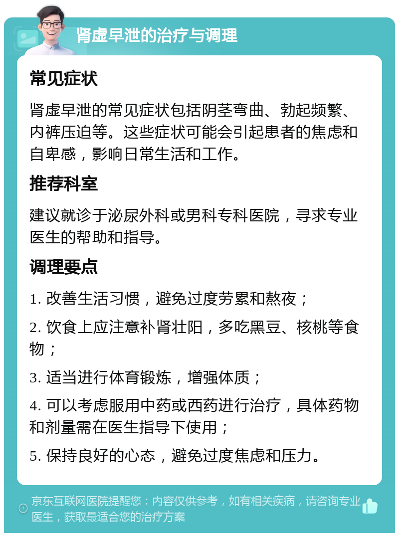 肾虚早泄的治疗与调理 常见症状 肾虚早泄的常见症状包括阴茎弯曲、勃起频繁、内裤压迫等。这些症状可能会引起患者的焦虑和自卑感，影响日常生活和工作。 推荐科室 建议就诊于泌尿外科或男科专科医院，寻求专业医生的帮助和指导。 调理要点 1. 改善生活习惯，避免过度劳累和熬夜； 2. 饮食上应注意补肾壮阳，多吃黑豆、核桃等食物； 3. 适当进行体育锻炼，增强体质； 4. 可以考虑服用中药或西药进行治疗，具体药物和剂量需在医生指导下使用； 5. 保持良好的心态，避免过度焦虑和压力。