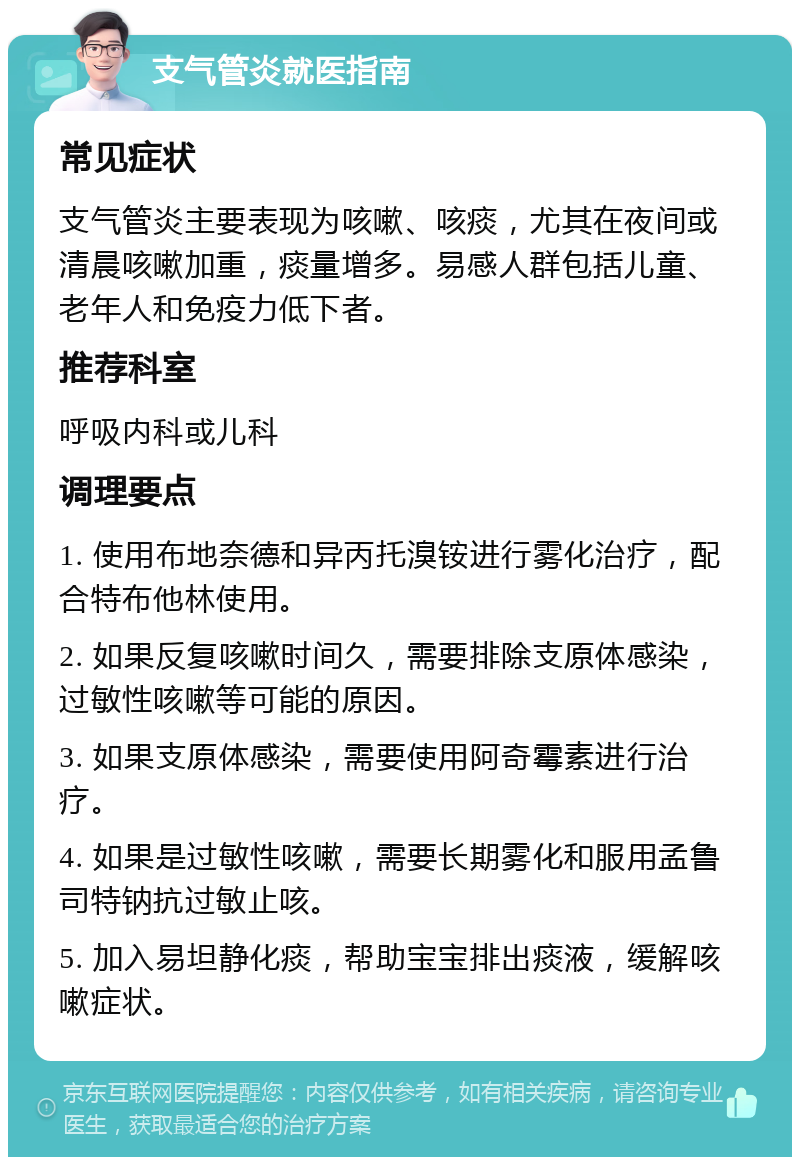 支气管炎就医指南 常见症状 支气管炎主要表现为咳嗽、咳痰，尤其在夜间或清晨咳嗽加重，痰量增多。易感人群包括儿童、老年人和免疫力低下者。 推荐科室 呼吸内科或儿科 调理要点 1. 使用布地奈德和异丙托溴铵进行雾化治疗，配合特布他林使用。 2. 如果反复咳嗽时间久，需要排除支原体感染，过敏性咳嗽等可能的原因。 3. 如果支原体感染，需要使用阿奇霉素进行治疗。 4. 如果是过敏性咳嗽，需要长期雾化和服用孟鲁司特钠抗过敏止咳。 5. 加入易坦静化痰，帮助宝宝排出痰液，缓解咳嗽症状。