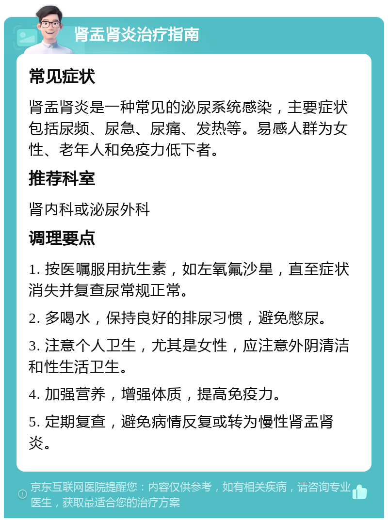 肾盂肾炎治疗指南 常见症状 肾盂肾炎是一种常见的泌尿系统感染，主要症状包括尿频、尿急、尿痛、发热等。易感人群为女性、老年人和免疫力低下者。 推荐科室 肾内科或泌尿外科 调理要点 1. 按医嘱服用抗生素，如左氧氟沙星，直至症状消失并复查尿常规正常。 2. 多喝水，保持良好的排尿习惯，避免憋尿。 3. 注意个人卫生，尤其是女性，应注意外阴清洁和性生活卫生。 4. 加强营养，增强体质，提高免疫力。 5. 定期复查，避免病情反复或转为慢性肾盂肾炎。