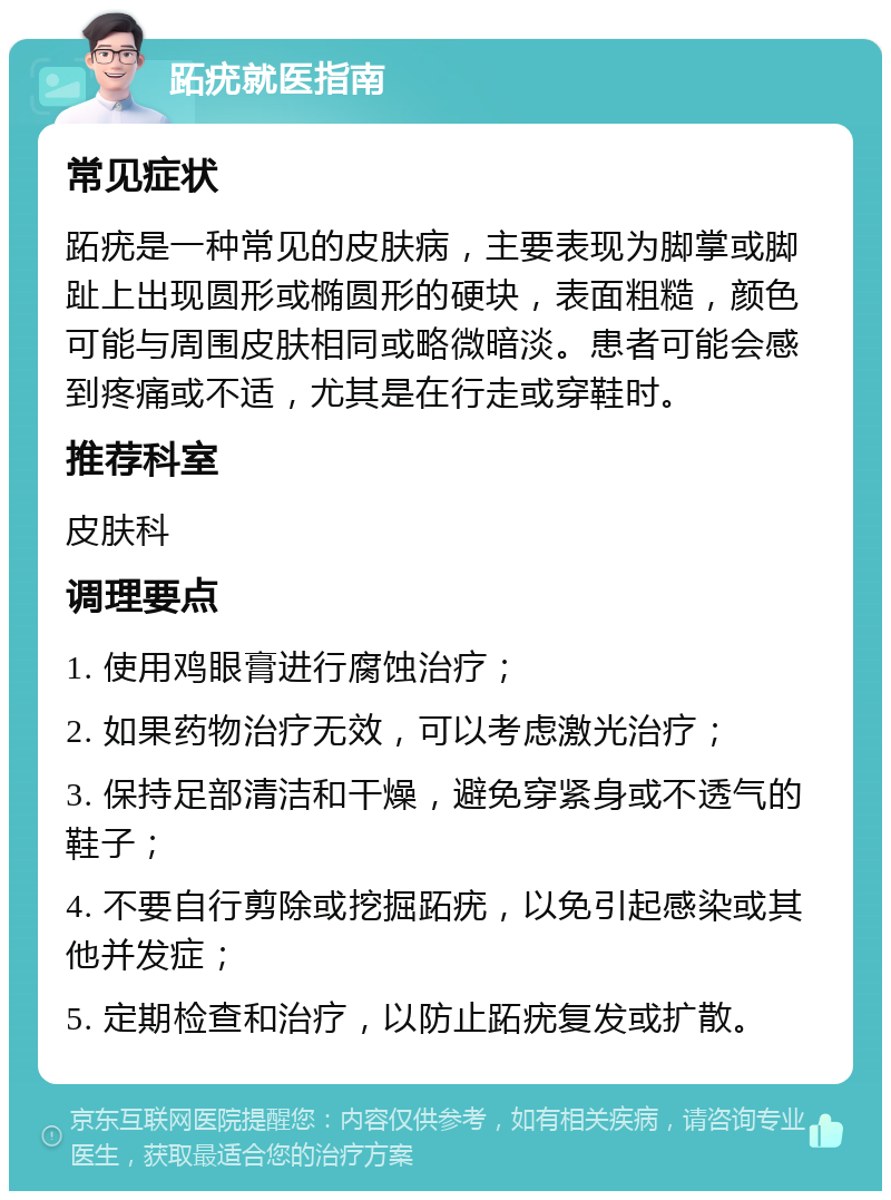 跖疣就医指南 常见症状 跖疣是一种常见的皮肤病，主要表现为脚掌或脚趾上出现圆形或椭圆形的硬块，表面粗糙，颜色可能与周围皮肤相同或略微暗淡。患者可能会感到疼痛或不适，尤其是在行走或穿鞋时。 推荐科室 皮肤科 调理要点 1. 使用鸡眼膏进行腐蚀治疗； 2. 如果药物治疗无效，可以考虑激光治疗； 3. 保持足部清洁和干燥，避免穿紧身或不透气的鞋子； 4. 不要自行剪除或挖掘跖疣，以免引起感染或其他并发症； 5. 定期检查和治疗，以防止跖疣复发或扩散。