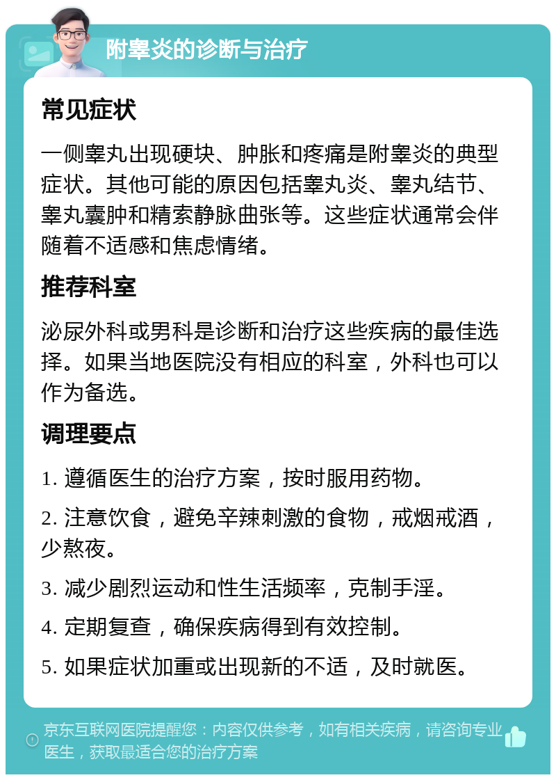 附睾炎的诊断与治疗 常见症状 一侧睾丸出现硬块、肿胀和疼痛是附睾炎的典型症状。其他可能的原因包括睾丸炎、睾丸结节、睾丸囊肿和精索静脉曲张等。这些症状通常会伴随着不适感和焦虑情绪。 推荐科室 泌尿外科或男科是诊断和治疗这些疾病的最佳选择。如果当地医院没有相应的科室，外科也可以作为备选。 调理要点 1. 遵循医生的治疗方案，按时服用药物。 2. 注意饮食，避免辛辣刺激的食物，戒烟戒酒，少熬夜。 3. 减少剧烈运动和性生活频率，克制手淫。 4. 定期复查，确保疾病得到有效控制。 5. 如果症状加重或出现新的不适，及时就医。