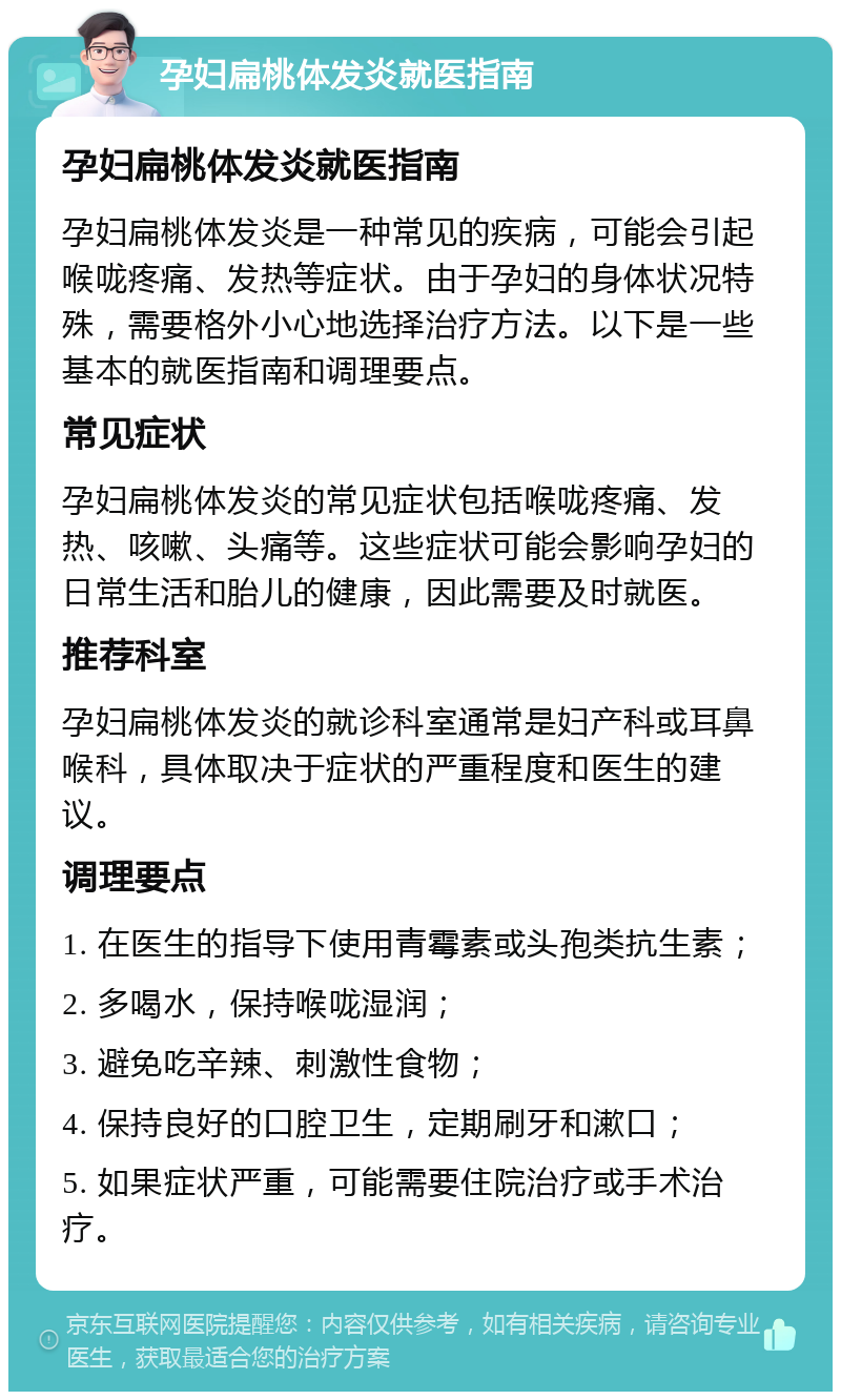 孕妇扁桃体发炎就医指南 孕妇扁桃体发炎就医指南 孕妇扁桃体发炎是一种常见的疾病，可能会引起喉咙疼痛、发热等症状。由于孕妇的身体状况特殊，需要格外小心地选择治疗方法。以下是一些基本的就医指南和调理要点。 常见症状 孕妇扁桃体发炎的常见症状包括喉咙疼痛、发热、咳嗽、头痛等。这些症状可能会影响孕妇的日常生活和胎儿的健康，因此需要及时就医。 推荐科室 孕妇扁桃体发炎的就诊科室通常是妇产科或耳鼻喉科，具体取决于症状的严重程度和医生的建议。 调理要点 1. 在医生的指导下使用青霉素或头孢类抗生素； 2. 多喝水，保持喉咙湿润； 3. 避免吃辛辣、刺激性食物； 4. 保持良好的口腔卫生，定期刷牙和漱口； 5. 如果症状严重，可能需要住院治疗或手术治疗。