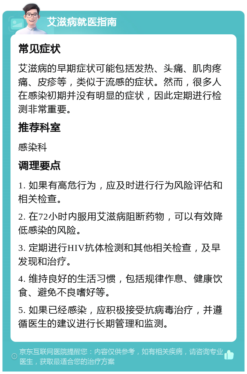 艾滋病就医指南 常见症状 艾滋病的早期症状可能包括发热、头痛、肌肉疼痛、皮疹等，类似于流感的症状。然而，很多人在感染初期并没有明显的症状，因此定期进行检测非常重要。 推荐科室 感染科 调理要点 1. 如果有高危行为，应及时进行行为风险评估和相关检查。 2. 在72小时内服用艾滋病阻断药物，可以有效降低感染的风险。 3. 定期进行HIV抗体检测和其他相关检查，及早发现和治疗。 4. 维持良好的生活习惯，包括规律作息、健康饮食、避免不良嗜好等。 5. 如果已经感染，应积极接受抗病毒治疗，并遵循医生的建议进行长期管理和监测。