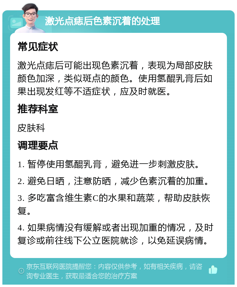 激光点痣后色素沉着的处理 常见症状 激光点痣后可能出现色素沉着，表现为局部皮肤颜色加深，类似斑点的颜色。使用氢醌乳膏后如果出现发红等不适症状，应及时就医。 推荐科室 皮肤科 调理要点 1. 暂停使用氢醌乳膏，避免进一步刺激皮肤。 2. 避免日晒，注意防晒，减少色素沉着的加重。 3. 多吃富含维生素C的水果和蔬菜，帮助皮肤恢复。 4. 如果病情没有缓解或者出现加重的情况，及时复诊或前往线下公立医院就诊，以免延误病情。