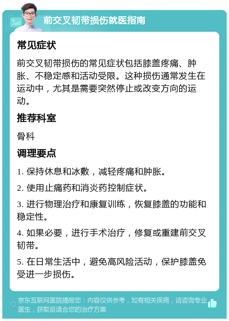 前交叉韧带损伤就医指南 常见症状 前交叉韧带损伤的常见症状包括膝盖疼痛、肿胀、不稳定感和活动受限。这种损伤通常发生在运动中，尤其是需要突然停止或改变方向的运动。 推荐科室 骨科 调理要点 1. 保持休息和冰敷，减轻疼痛和肿胀。 2. 使用止痛药和消炎药控制症状。 3. 进行物理治疗和康复训练，恢复膝盖的功能和稳定性。 4. 如果必要，进行手术治疗，修复或重建前交叉韧带。 5. 在日常生活中，避免高风险活动，保护膝盖免受进一步损伤。