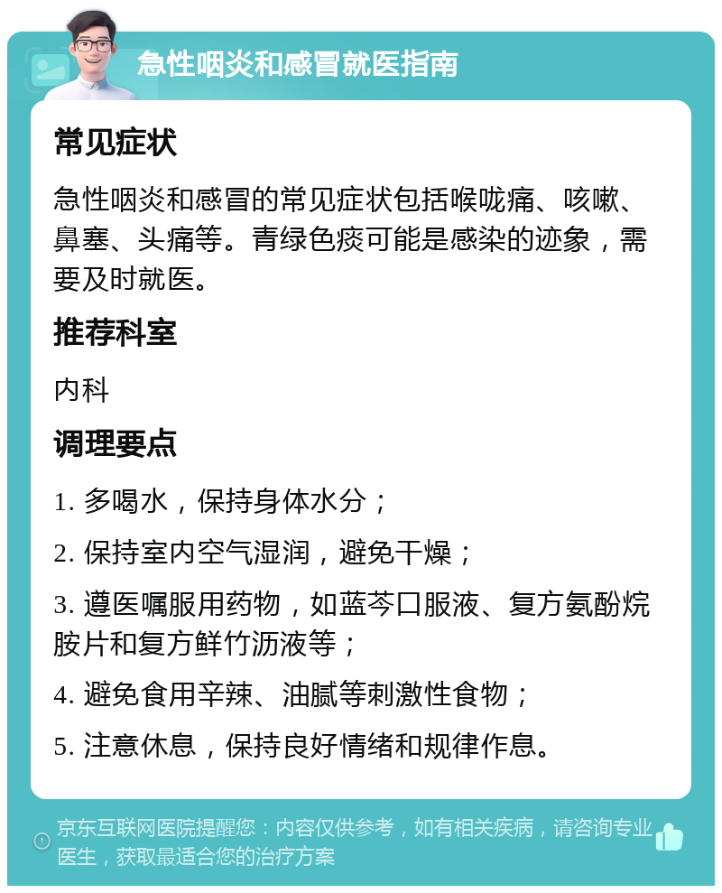 急性咽炎和感冒就医指南 常见症状 急性咽炎和感冒的常见症状包括喉咙痛、咳嗽、鼻塞、头痛等。青绿色痰可能是感染的迹象，需要及时就医。 推荐科室 内科 调理要点 1. 多喝水，保持身体水分； 2. 保持室内空气湿润，避免干燥； 3. 遵医嘱服用药物，如蓝芩口服液、复方氨酚烷胺片和复方鲜竹沥液等； 4. 避免食用辛辣、油腻等刺激性食物； 5. 注意休息，保持良好情绪和规律作息。