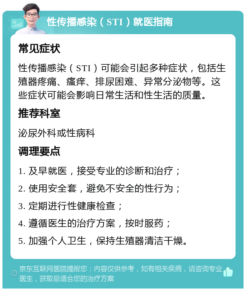 性传播感染（STI）就医指南 常见症状 性传播感染（STI）可能会引起多种症状，包括生殖器疼痛、瘙痒、排尿困难、异常分泌物等。这些症状可能会影响日常生活和性生活的质量。 推荐科室 泌尿外科或性病科 调理要点 1. 及早就医，接受专业的诊断和治疗； 2. 使用安全套，避免不安全的性行为； 3. 定期进行性健康检查； 4. 遵循医生的治疗方案，按时服药； 5. 加强个人卫生，保持生殖器清洁干燥。