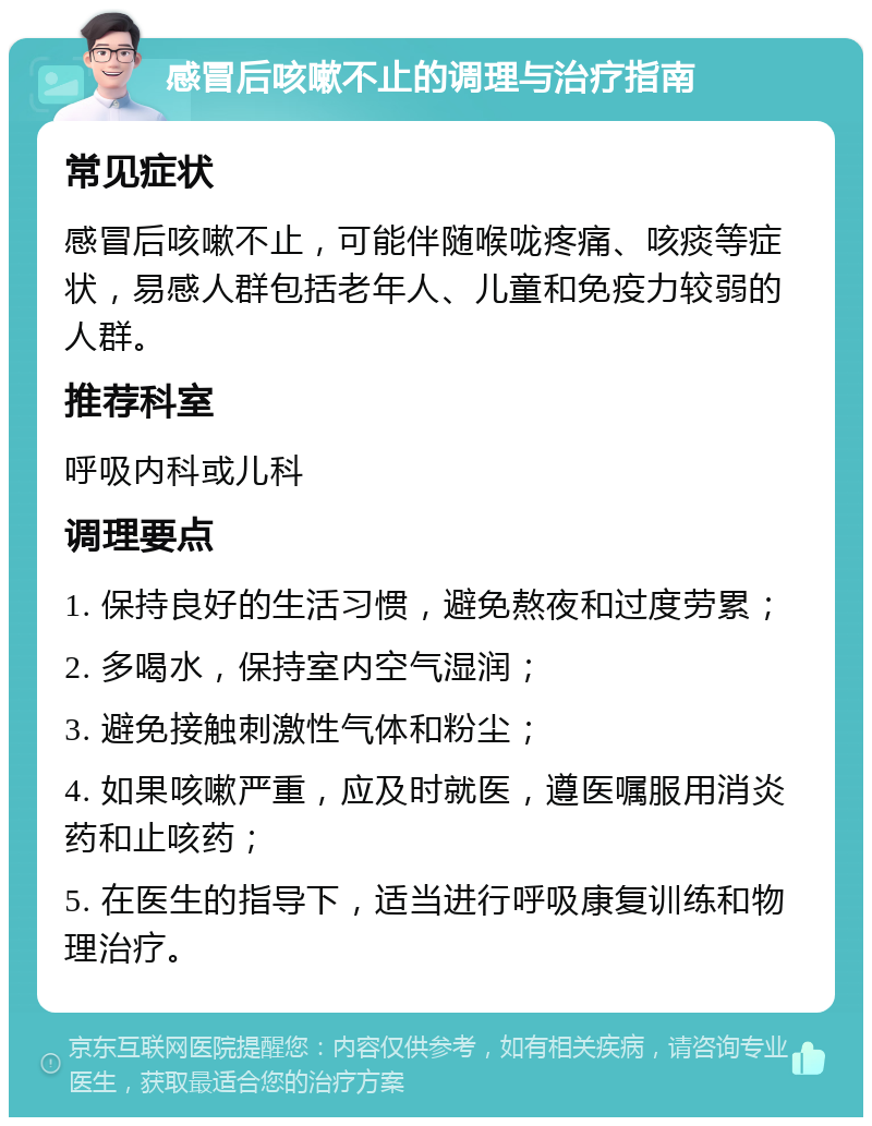 感冒后咳嗽不止的调理与治疗指南 常见症状 感冒后咳嗽不止，可能伴随喉咙疼痛、咳痰等症状，易感人群包括老年人、儿童和免疫力较弱的人群。 推荐科室 呼吸内科或儿科 调理要点 1. 保持良好的生活习惯，避免熬夜和过度劳累； 2. 多喝水，保持室内空气湿润； 3. 避免接触刺激性气体和粉尘； 4. 如果咳嗽严重，应及时就医，遵医嘱服用消炎药和止咳药； 5. 在医生的指导下，适当进行呼吸康复训练和物理治疗。