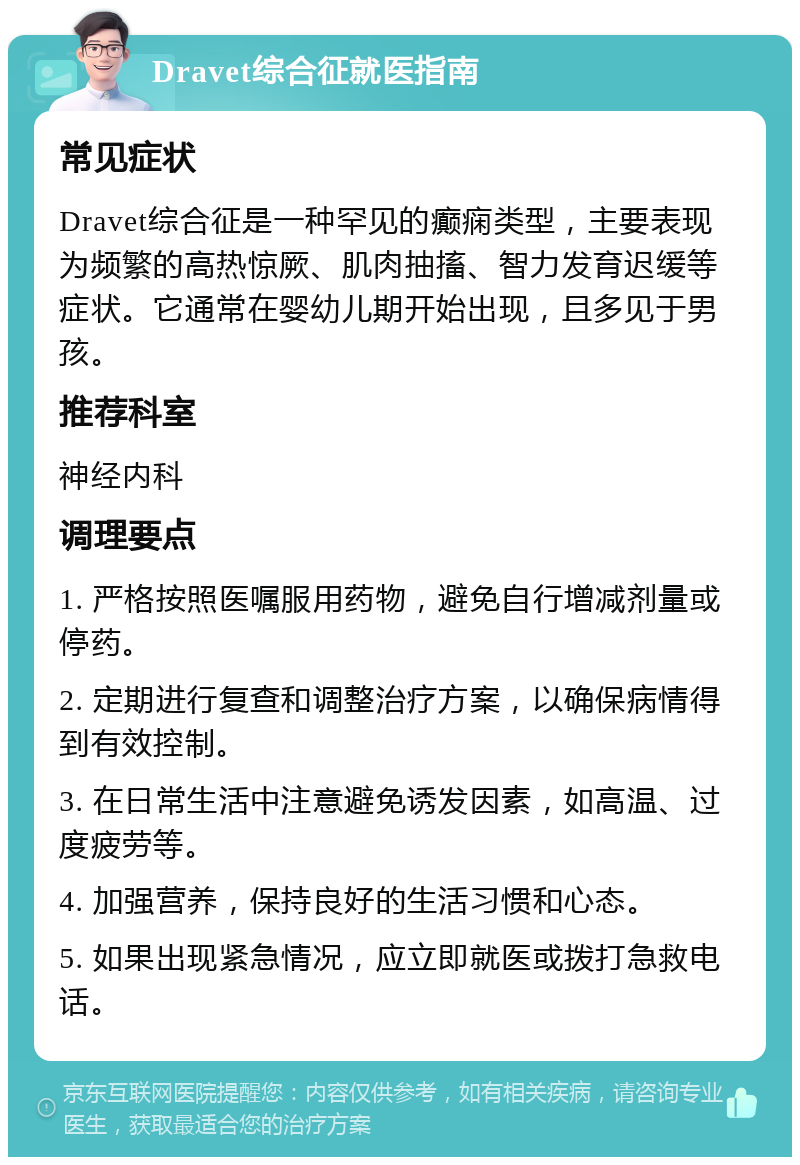 Dravet综合征就医指南 常见症状 Dravet综合征是一种罕见的癫痫类型，主要表现为频繁的高热惊厥、肌肉抽搐、智力发育迟缓等症状。它通常在婴幼儿期开始出现，且多见于男孩。 推荐科室 神经内科 调理要点 1. 严格按照医嘱服用药物，避免自行增减剂量或停药。 2. 定期进行复查和调整治疗方案，以确保病情得到有效控制。 3. 在日常生活中注意避免诱发因素，如高温、过度疲劳等。 4. 加强营养，保持良好的生活习惯和心态。 5. 如果出现紧急情况，应立即就医或拨打急救电话。