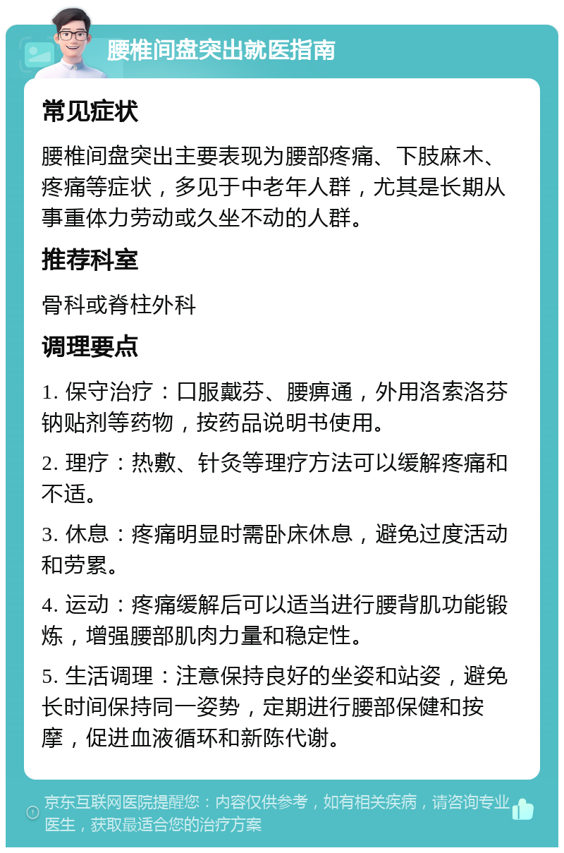 腰椎间盘突出就医指南 常见症状 腰椎间盘突出主要表现为腰部疼痛、下肢麻木、疼痛等症状，多见于中老年人群，尤其是长期从事重体力劳动或久坐不动的人群。 推荐科室 骨科或脊柱外科 调理要点 1. 保守治疗：口服戴芬、腰痹通，外用洛索洛芬钠贴剂等药物，按药品说明书使用。 2. 理疗：热敷、针灸等理疗方法可以缓解疼痛和不适。 3. 休息：疼痛明显时需卧床休息，避免过度活动和劳累。 4. 运动：疼痛缓解后可以适当进行腰背肌功能锻炼，增强腰部肌肉力量和稳定性。 5. 生活调理：注意保持良好的坐姿和站姿，避免长时间保持同一姿势，定期进行腰部保健和按摩，促进血液循环和新陈代谢。