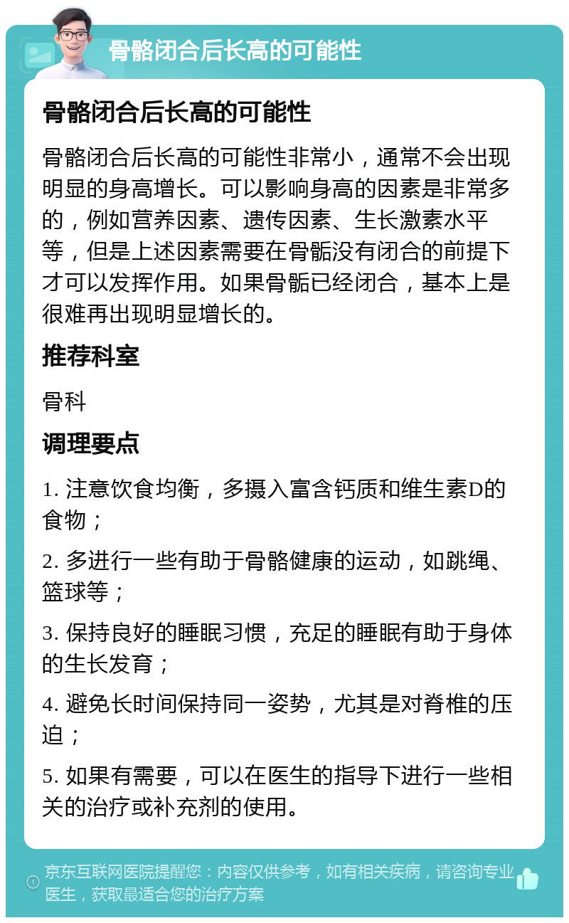 骨骼闭合后长高的可能性 骨骼闭合后长高的可能性 骨骼闭合后长高的可能性非常小，通常不会出现明显的身高增长。可以影响身高的因素是非常多的，例如营养因素、遗传因素、生长激素水平等，但是上述因素需要在骨骺没有闭合的前提下才可以发挥作用。如果骨骺已经闭合，基本上是很难再出现明显增长的。 推荐科室 骨科 调理要点 1. 注意饮食均衡，多摄入富含钙质和维生素D的食物； 2. 多进行一些有助于骨骼健康的运动，如跳绳、篮球等； 3. 保持良好的睡眠习惯，充足的睡眠有助于身体的生长发育； 4. 避免长时间保持同一姿势，尤其是对脊椎的压迫； 5. 如果有需要，可以在医生的指导下进行一些相关的治疗或补充剂的使用。