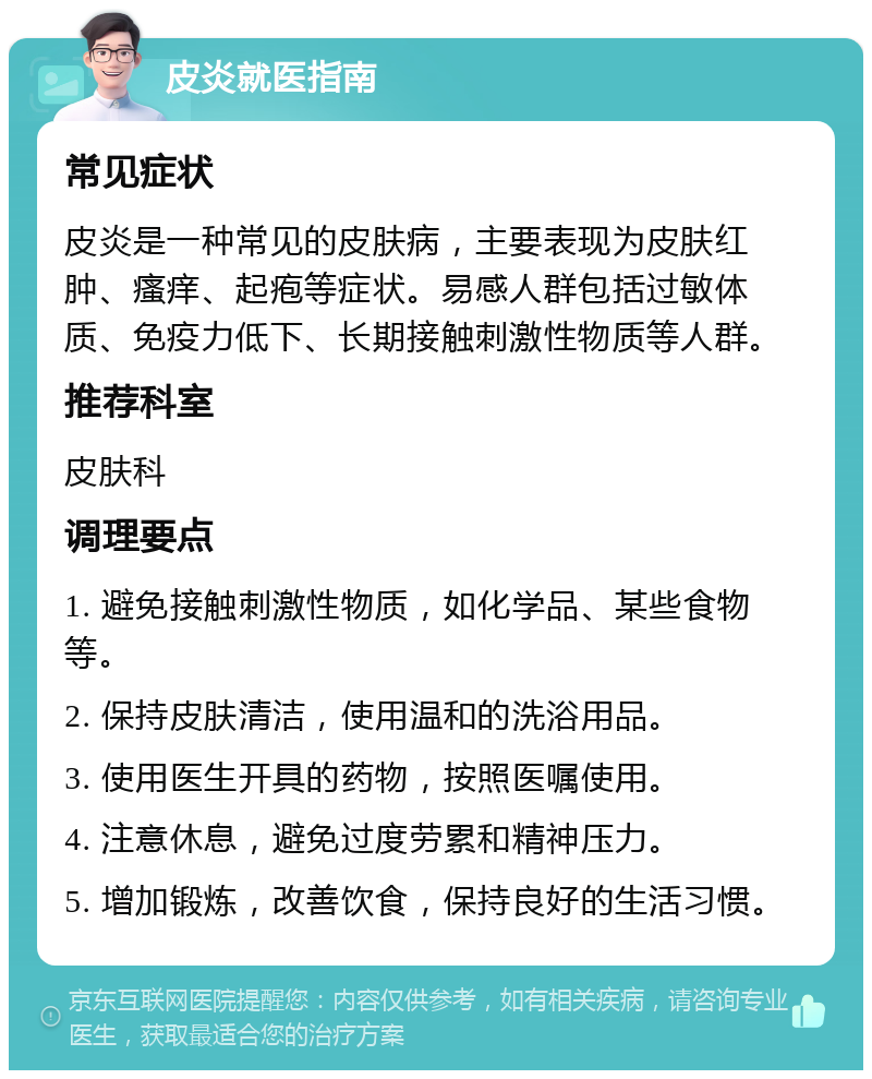 皮炎就医指南 常见症状 皮炎是一种常见的皮肤病，主要表现为皮肤红肿、瘙痒、起疱等症状。易感人群包括过敏体质、免疫力低下、长期接触刺激性物质等人群。 推荐科室 皮肤科 调理要点 1. 避免接触刺激性物质，如化学品、某些食物等。 2. 保持皮肤清洁，使用温和的洗浴用品。 3. 使用医生开具的药物，按照医嘱使用。 4. 注意休息，避免过度劳累和精神压力。 5. 增加锻炼，改善饮食，保持良好的生活习惯。