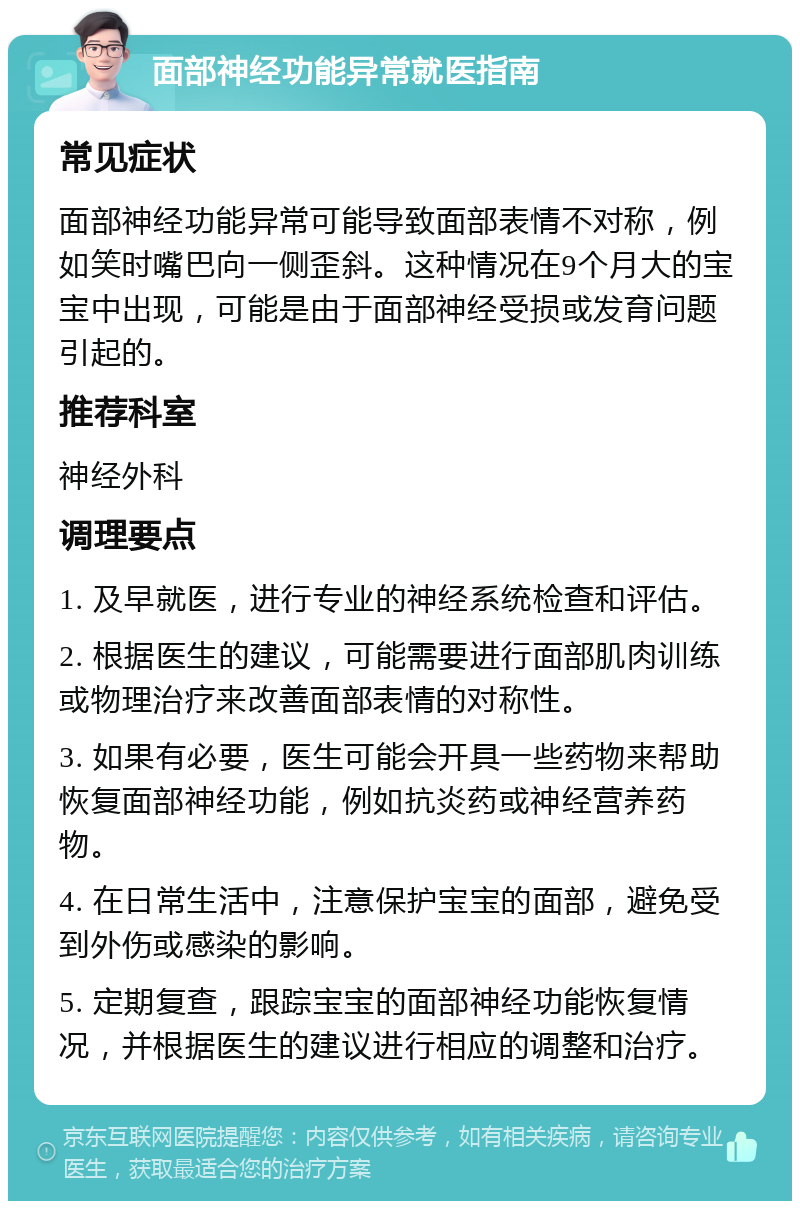 面部神经功能异常就医指南 常见症状 面部神经功能异常可能导致面部表情不对称，例如笑时嘴巴向一侧歪斜。这种情况在9个月大的宝宝中出现，可能是由于面部神经受损或发育问题引起的。 推荐科室 神经外科 调理要点 1. 及早就医，进行专业的神经系统检查和评估。 2. 根据医生的建议，可能需要进行面部肌肉训练或物理治疗来改善面部表情的对称性。 3. 如果有必要，医生可能会开具一些药物来帮助恢复面部神经功能，例如抗炎药或神经营养药物。 4. 在日常生活中，注意保护宝宝的面部，避免受到外伤或感染的影响。 5. 定期复查，跟踪宝宝的面部神经功能恢复情况，并根据医生的建议进行相应的调整和治疗。