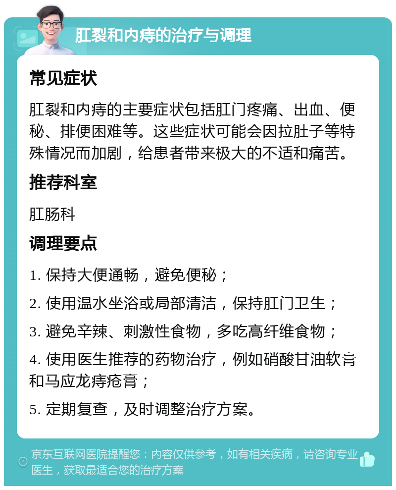 肛裂和内痔的治疗与调理 常见症状 肛裂和内痔的主要症状包括肛门疼痛、出血、便秘、排便困难等。这些症状可能会因拉肚子等特殊情况而加剧，给患者带来极大的不适和痛苦。 推荐科室 肛肠科 调理要点 1. 保持大便通畅，避免便秘； 2. 使用温水坐浴或局部清洁，保持肛门卫生； 3. 避免辛辣、刺激性食物，多吃高纤维食物； 4. 使用医生推荐的药物治疗，例如硝酸甘油软膏和马应龙痔疮膏； 5. 定期复查，及时调整治疗方案。