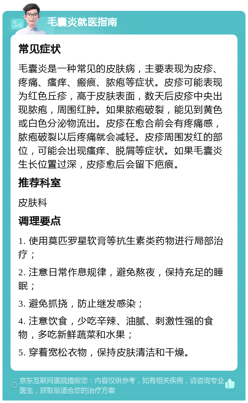 毛囊炎就医指南 常见症状 毛囊炎是一种常见的皮肤病，主要表现为皮疹、疼痛、瘙痒、瘢痕、脓疱等症状。皮疹可能表现为红色丘疹，高于皮肤表面，数天后皮疹中央出现脓疱，周围红肿。如果脓疱破裂，能见到黄色或白色分泌物流出。皮疹在愈合前会有疼痛感，脓疱破裂以后疼痛就会减轻。皮疹周围发红的部位，可能会出现瘙痒、脱屑等症状。如果毛囊炎生长位置过深，皮疹愈后会留下疤痕。 推荐科室 皮肤科 调理要点 1. 使用莫匹罗星软膏等抗生素类药物进行局部治疗； 2. 注意日常作息规律，避免熬夜，保持充足的睡眠； 3. 避免抓挠，防止继发感染； 4. 注意饮食，少吃辛辣、油腻、刺激性强的食物，多吃新鲜蔬菜和水果； 5. 穿着宽松衣物，保持皮肤清洁和干燥。