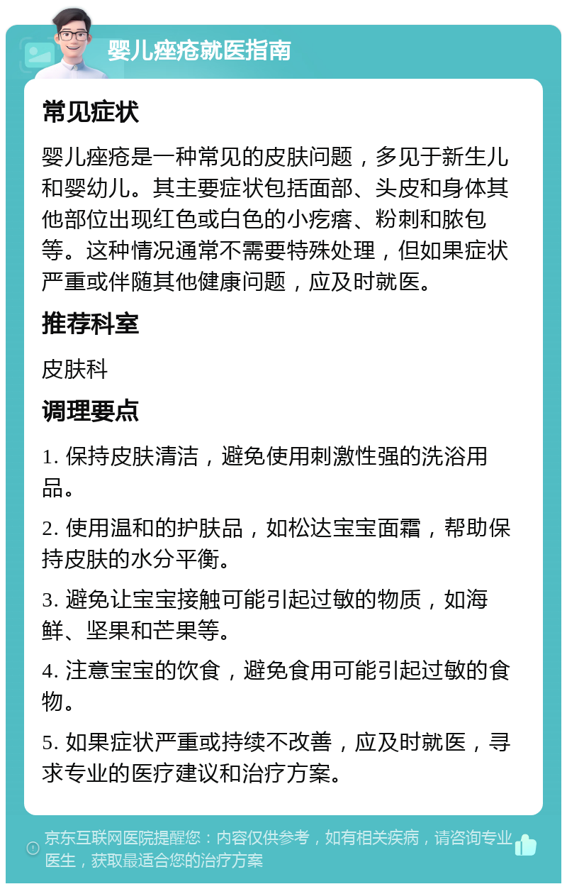 婴儿痤疮就医指南 常见症状 婴儿痤疮是一种常见的皮肤问题，多见于新生儿和婴幼儿。其主要症状包括面部、头皮和身体其他部位出现红色或白色的小疙瘩、粉刺和脓包等。这种情况通常不需要特殊处理，但如果症状严重或伴随其他健康问题，应及时就医。 推荐科室 皮肤科 调理要点 1. 保持皮肤清洁，避免使用刺激性强的洗浴用品。 2. 使用温和的护肤品，如松达宝宝面霜，帮助保持皮肤的水分平衡。 3. 避免让宝宝接触可能引起过敏的物质，如海鲜、坚果和芒果等。 4. 注意宝宝的饮食，避免食用可能引起过敏的食物。 5. 如果症状严重或持续不改善，应及时就医，寻求专业的医疗建议和治疗方案。