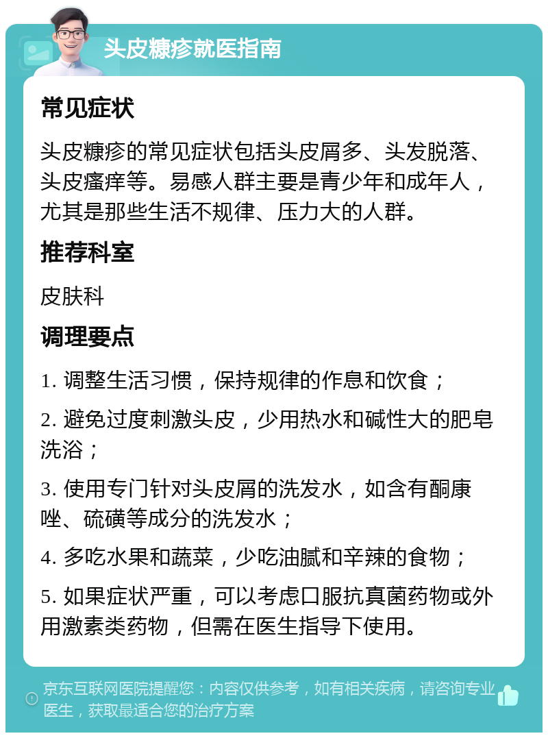 头皮糠疹就医指南 常见症状 头皮糠疹的常见症状包括头皮屑多、头发脱落、头皮瘙痒等。易感人群主要是青少年和成年人，尤其是那些生活不规律、压力大的人群。 推荐科室 皮肤科 调理要点 1. 调整生活习惯，保持规律的作息和饮食； 2. 避免过度刺激头皮，少用热水和碱性大的肥皂洗浴； 3. 使用专门针对头皮屑的洗发水，如含有酮康唑、硫磺等成分的洗发水； 4. 多吃水果和蔬菜，少吃油腻和辛辣的食物； 5. 如果症状严重，可以考虑口服抗真菌药物或外用激素类药物，但需在医生指导下使用。