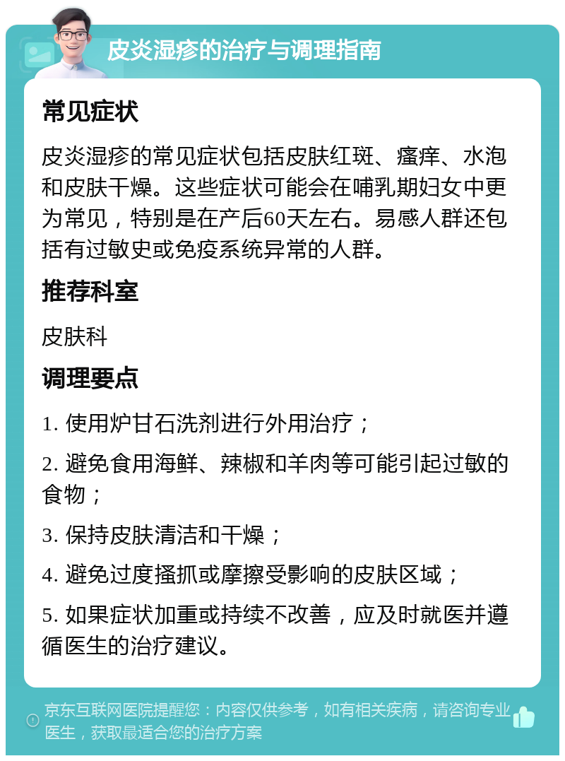 皮炎湿疹的治疗与调理指南 常见症状 皮炎湿疹的常见症状包括皮肤红斑、瘙痒、水泡和皮肤干燥。这些症状可能会在哺乳期妇女中更为常见，特别是在产后60天左右。易感人群还包括有过敏史或免疫系统异常的人群。 推荐科室 皮肤科 调理要点 1. 使用炉甘石洗剂进行外用治疗； 2. 避免食用海鲜、辣椒和羊肉等可能引起过敏的食物； 3. 保持皮肤清洁和干燥； 4. 避免过度搔抓或摩擦受影响的皮肤区域； 5. 如果症状加重或持续不改善，应及时就医并遵循医生的治疗建议。