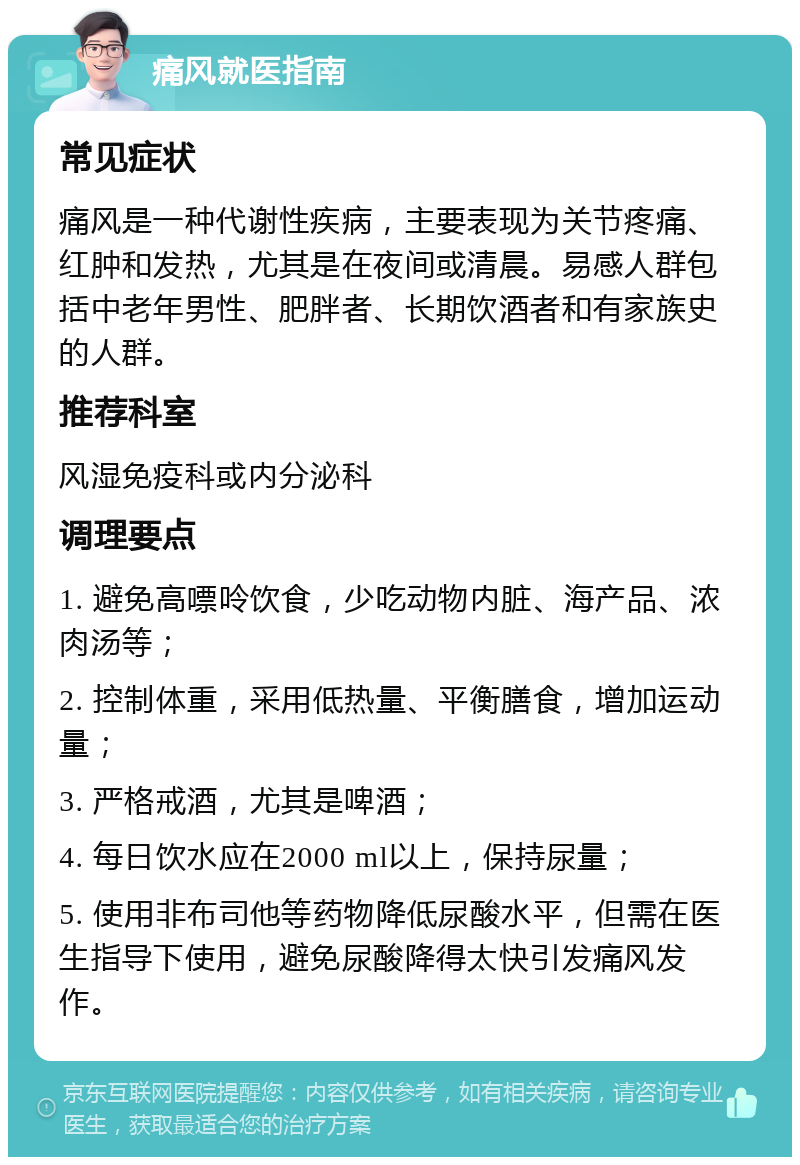 痛风就医指南 常见症状 痛风是一种代谢性疾病，主要表现为关节疼痛、红肿和发热，尤其是在夜间或清晨。易感人群包括中老年男性、肥胖者、长期饮酒者和有家族史的人群。 推荐科室 风湿免疫科或内分泌科 调理要点 1. 避免高嘌呤饮食，少吃动物内脏、海产品、浓肉汤等； 2. 控制体重，采用低热量、平衡膳食，增加运动量； 3. 严格戒酒，尤其是啤酒； 4. 每日饮水应在2000 ml以上，保持尿量； 5. 使用非布司他等药物降低尿酸水平，但需在医生指导下使用，避免尿酸降得太快引发痛风发作。