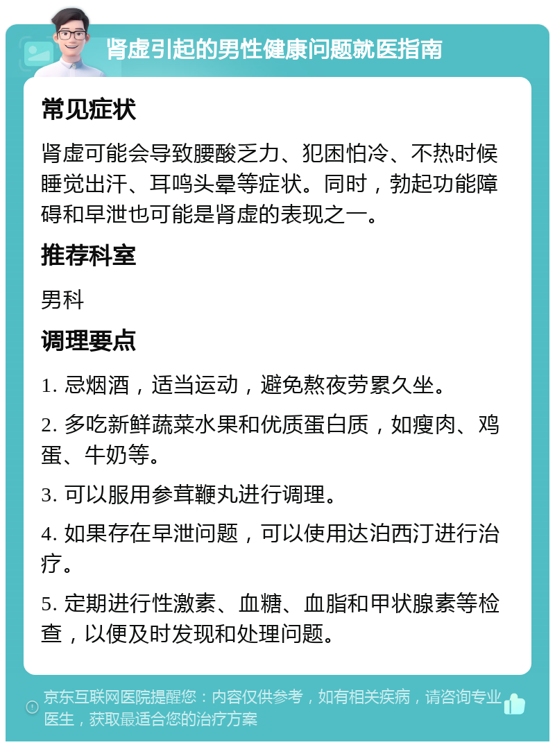 肾虚引起的男性健康问题就医指南 常见症状 肾虚可能会导致腰酸乏力、犯困怕冷、不热时候睡觉出汗、耳鸣头晕等症状。同时，勃起功能障碍和早泄也可能是肾虚的表现之一。 推荐科室 男科 调理要点 1. 忌烟酒，适当运动，避免熬夜劳累久坐。 2. 多吃新鲜蔬菜水果和优质蛋白质，如瘦肉、鸡蛋、牛奶等。 3. 可以服用参茸鞭丸进行调理。 4. 如果存在早泄问题，可以使用达泊西汀进行治疗。 5. 定期进行性激素、血糖、血脂和甲状腺素等检查，以便及时发现和处理问题。