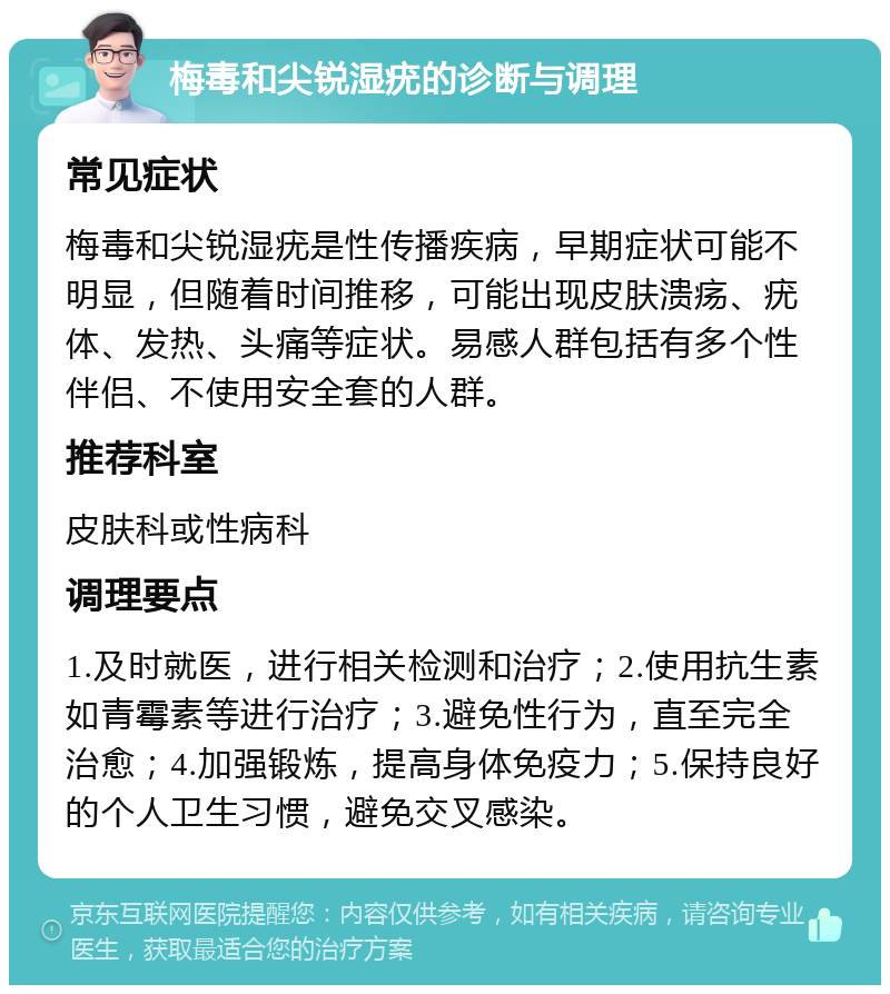 梅毒和尖锐湿疣的诊断与调理 常见症状 梅毒和尖锐湿疣是性传播疾病，早期症状可能不明显，但随着时间推移，可能出现皮肤溃疡、疣体、发热、头痛等症状。易感人群包括有多个性伴侣、不使用安全套的人群。 推荐科室 皮肤科或性病科 调理要点 1.及时就医，进行相关检测和治疗；2.使用抗生素如青霉素等进行治疗；3.避免性行为，直至完全治愈；4.加强锻炼，提高身体免疫力；5.保持良好的个人卫生习惯，避免交叉感染。