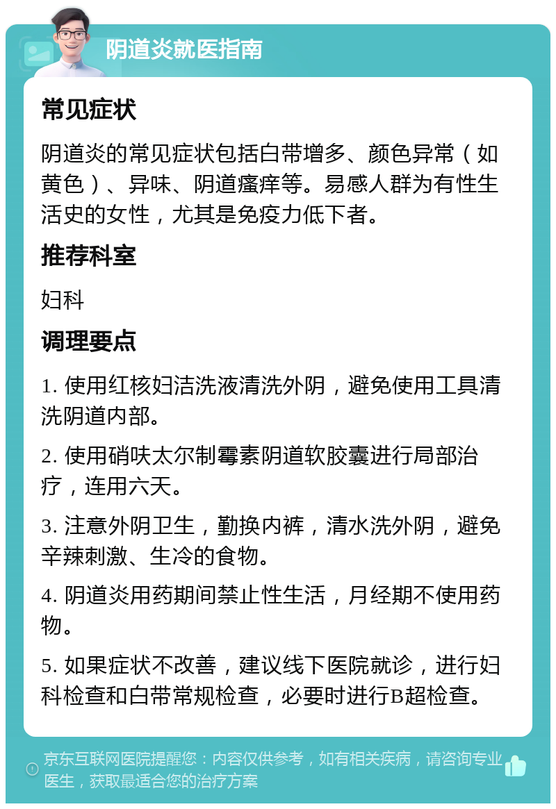 阴道炎就医指南 常见症状 阴道炎的常见症状包括白带增多、颜色异常（如黄色）、异味、阴道瘙痒等。易感人群为有性生活史的女性，尤其是免疫力低下者。 推荐科室 妇科 调理要点 1. 使用红核妇洁洗液清洗外阴，避免使用工具清洗阴道内部。 2. 使用硝呋太尔制霉素阴道软胶囊进行局部治疗，连用六天。 3. 注意外阴卫生，勤换内裤，清水洗外阴，避免辛辣刺激、生冷的食物。 4. 阴道炎用药期间禁止性生活，月经期不使用药物。 5. 如果症状不改善，建议线下医院就诊，进行妇科检查和白带常规检查，必要时进行B超检查。