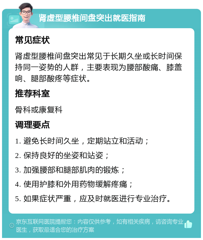 肾虚型腰椎间盘突出就医指南 常见症状 肾虚型腰椎间盘突出常见于长期久坐或长时间保持同一姿势的人群，主要表现为腰部酸痛、膝盖响、腿部酸疼等症状。 推荐科室 骨科或康复科 调理要点 1. 避免长时间久坐，定期站立和活动； 2. 保持良好的坐姿和站姿； 3. 加强腰部和腿部肌肉的锻炼； 4. 使用护膝和外用药物缓解疼痛； 5. 如果症状严重，应及时就医进行专业治疗。