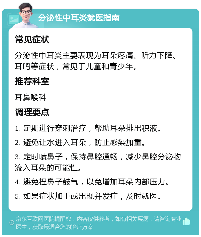 分泌性中耳炎就医指南 常见症状 分泌性中耳炎主要表现为耳朵疼痛、听力下降、耳鸣等症状，常见于儿童和青少年。 推荐科室 耳鼻喉科 调理要点 1. 定期进行穿刺治疗，帮助耳朵排出积液。 2. 避免让水进入耳朵，防止感染加重。 3. 定时喷鼻子，保持鼻腔通畅，减少鼻腔分泌物流入耳朵的可能性。 4. 避免捏鼻子鼓气，以免增加耳朵内部压力。 5. 如果症状加重或出现并发症，及时就医。