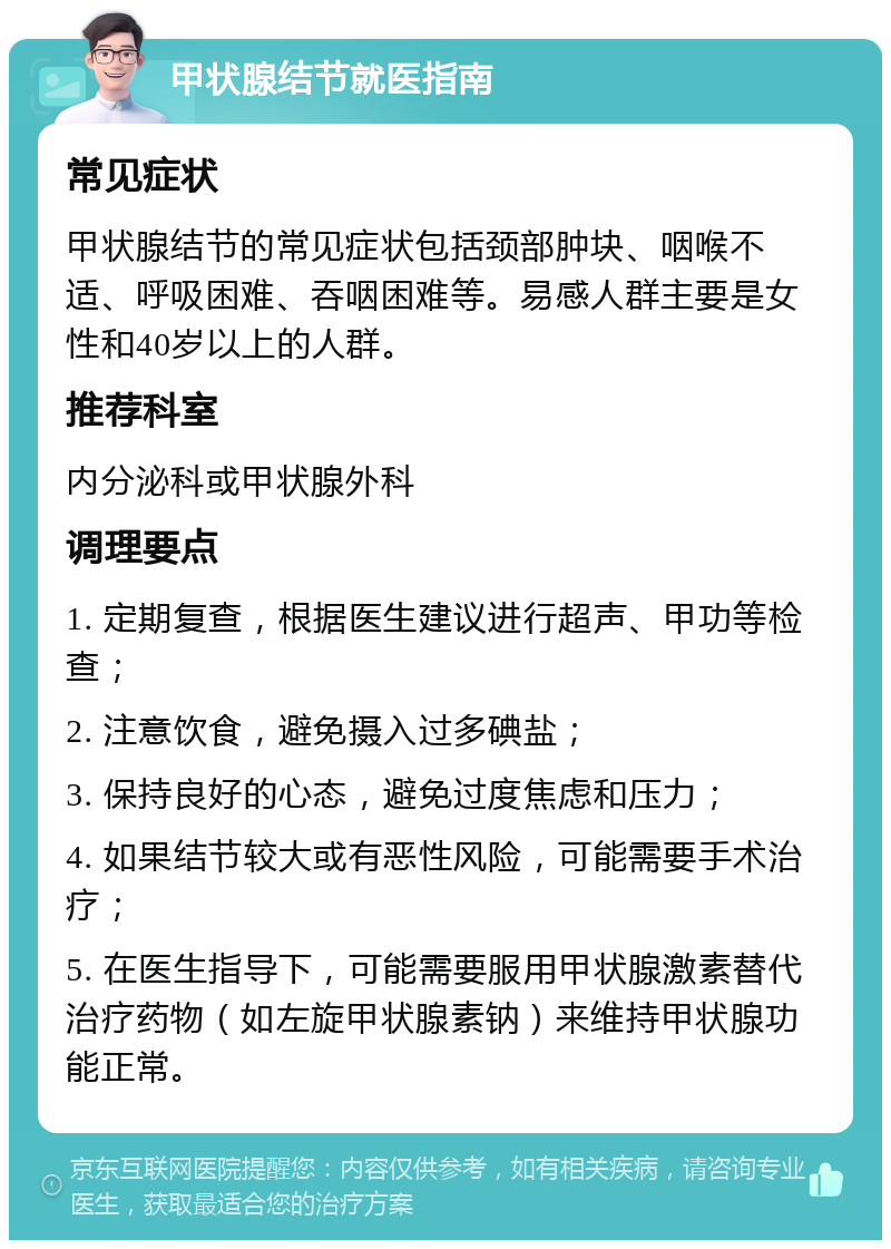 甲状腺结节就医指南 常见症状 甲状腺结节的常见症状包括颈部肿块、咽喉不适、呼吸困难、吞咽困难等。易感人群主要是女性和40岁以上的人群。 推荐科室 内分泌科或甲状腺外科 调理要点 1. 定期复查，根据医生建议进行超声、甲功等检查； 2. 注意饮食，避免摄入过多碘盐； 3. 保持良好的心态，避免过度焦虑和压力； 4. 如果结节较大或有恶性风险，可能需要手术治疗； 5. 在医生指导下，可能需要服用甲状腺激素替代治疗药物（如左旋甲状腺素钠）来维持甲状腺功能正常。