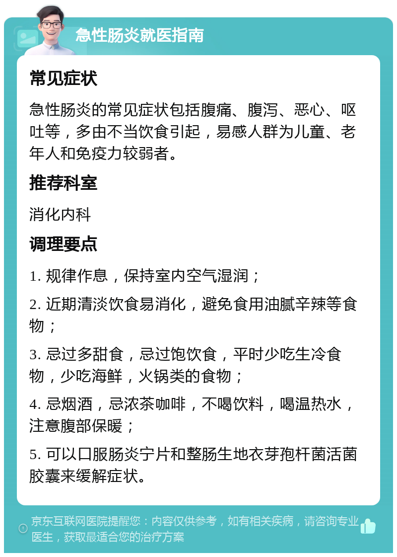 急性肠炎就医指南 常见症状 急性肠炎的常见症状包括腹痛、腹泻、恶心、呕吐等，多由不当饮食引起，易感人群为儿童、老年人和免疫力较弱者。 推荐科室 消化内科 调理要点 1. 规律作息，保持室内空气湿润； 2. 近期清淡饮食易消化，避免食用油腻辛辣等食物； 3. 忌过多甜食，忌过饱饮食，平时少吃生冷食物，少吃海鲜，火锅类的食物； 4. 忌烟酒，忌浓茶咖啡，不喝饮料，喝温热水，注意腹部保暖； 5. 可以口服肠炎宁片和整肠生地衣芽孢杆菌活菌胶囊来缓解症状。